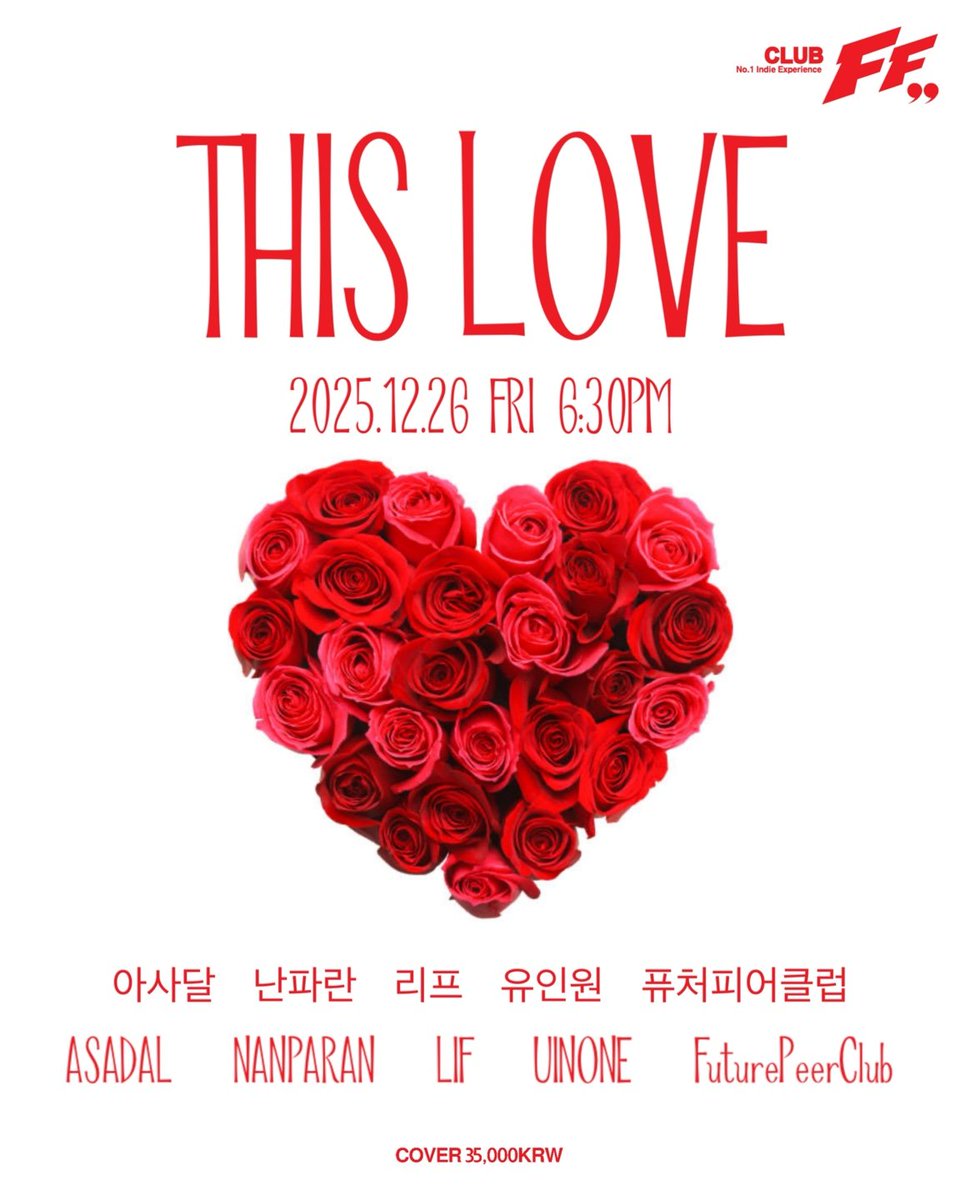 .
THIS LOVE @FF

2025/12/26  (FRI) 6:30PM

Live Bands

6:30pm #퓨처피어클럽

7:10pm #유인원

7:55pm #난파란

8:40pm #리프

9:25pm #아사달 

<AlternativeRock/IndieRock/IndiePop/ModernRock> 

Cover : 35,000 won (Only Door) 

.티켓팅은 예매 없이 클럽 도어에서 현매로만 진행됩니다.