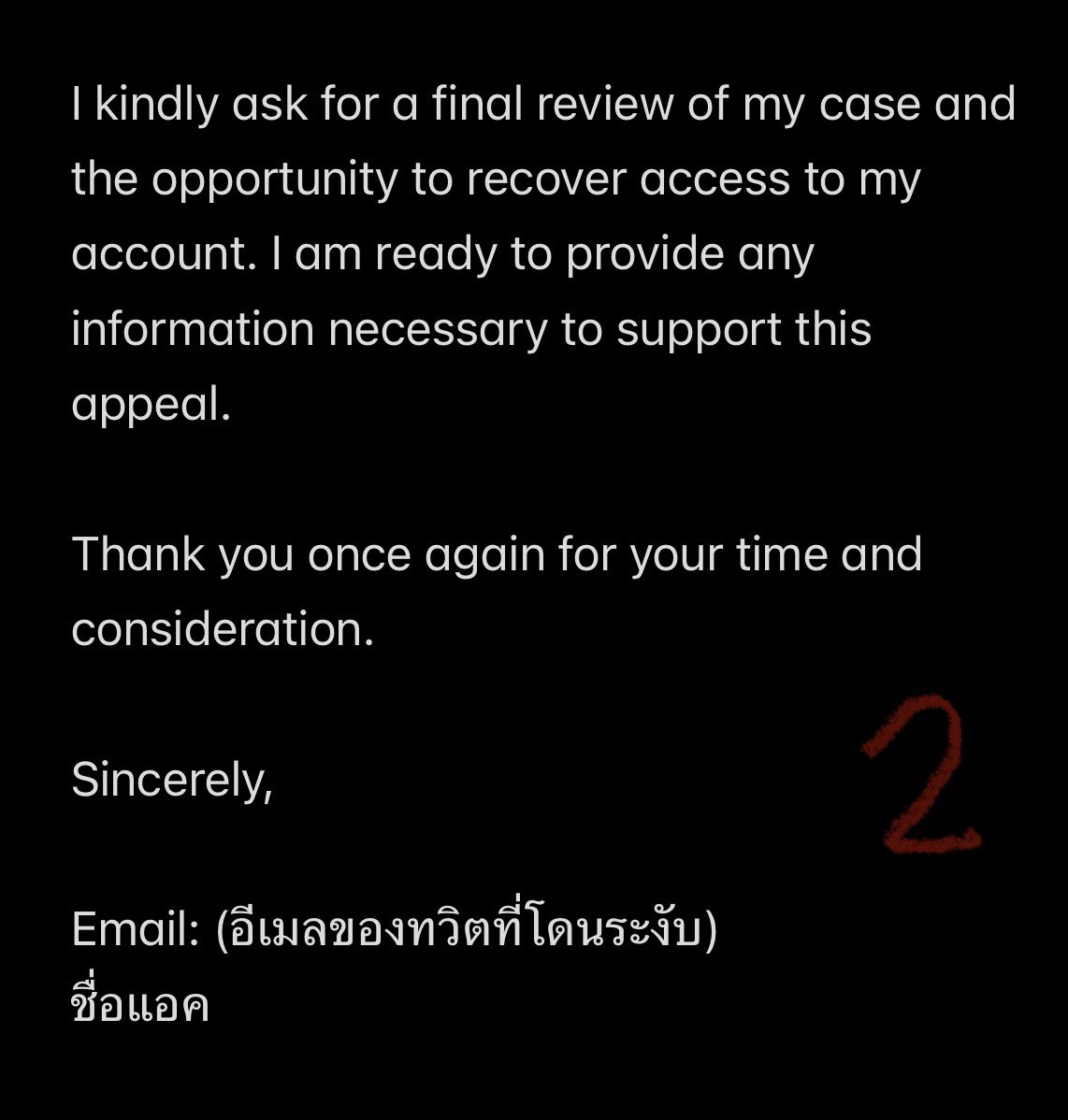 📍วิธีที่ 3 ส่งอีเมลหา X โดยตรง

-อีเมลที่ส่งตามภาพเลยค่ะ (ส่วนตัวคิดว่า X มอนิเตอร์เมลนี้ เพราะเมลอื่นเวลาส่งไป จะได้รับข้อความอัตโนมัติตอบกลับมาว่าเมลไม่ได้มอนิเตอร์การรับข้อความ) 

-หัวเมล Please unsuspend @แอค / Kindly review @แอค

-เนื้อหาตามภาพ แต่แนะนำให้เปลี่ยนเรื่อยๆค่ะ