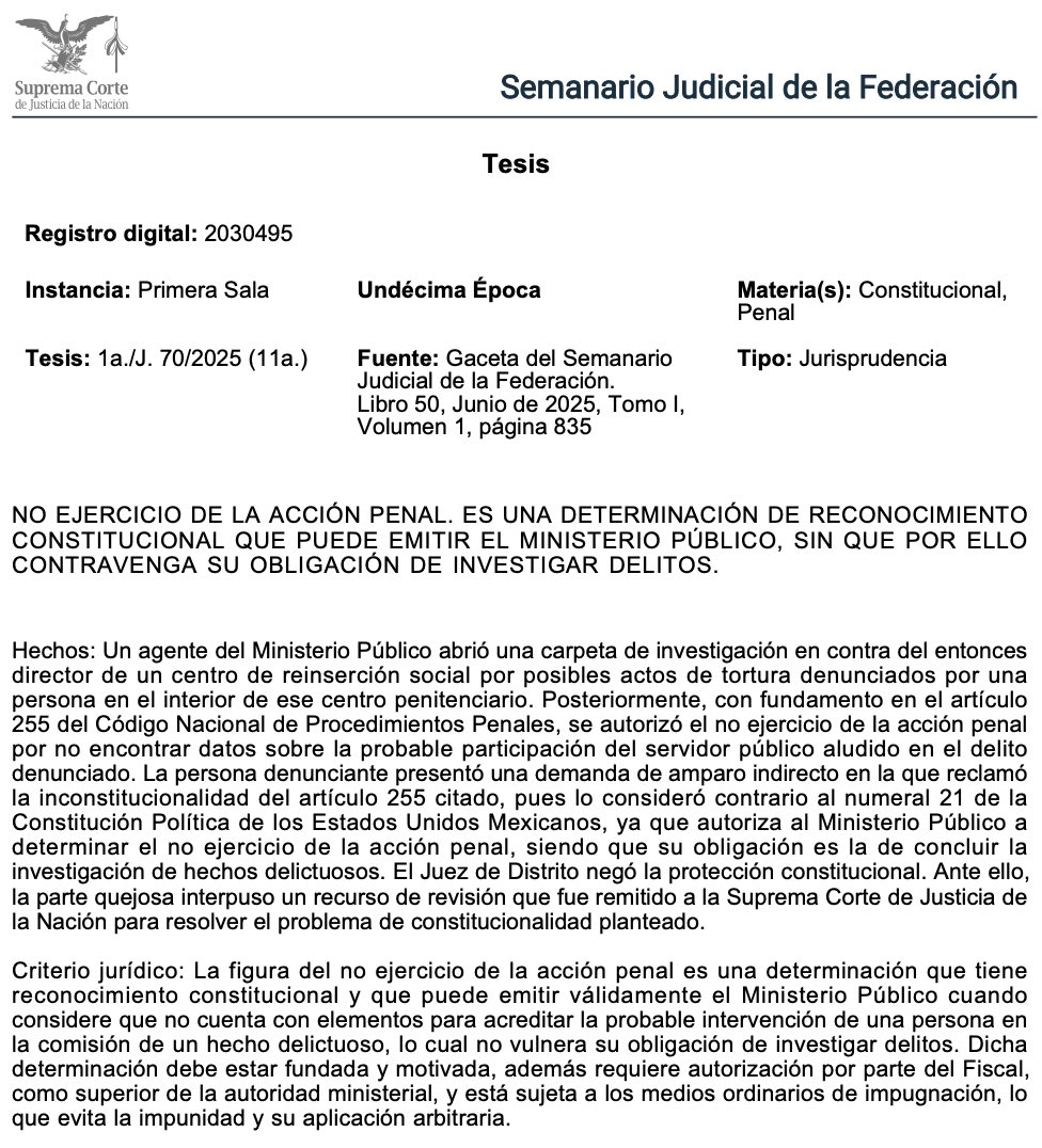 Adrianreginoo's tweet photo. 📖 Cuando la Fiscalía dice “no hay delito”: lo que sí permite la Constitución

¿Sabías que el Ministerio Público puede decidir no ejercer la acción penal en ciertos casos… y que eso sí es constitucional? 🤔 Este criterio de la Suprema Corte lo deja clarísimo y ayuda a entender qué pasa cuando una denuncia no avanza hacia un proceso penal.

📋 Todo comenzó con una denuncia por presunta tortura dentro de un centro penitenciario. La Fiscalía investigó, revisó evidencia y testimonios… y concluyó que no había elementos que vincularan al director del penal con el delito. Por eso decidió emitir un no ejercicio de la acción penal, figura prevista en el Código Nacional de Procedimientos Penales.

La persona denunciante no estuvo conforme y llevó el asunto a amparo, alegando que esta figura violaba el artículo 21 constitucional, porque, según ella, el Ministerio Público tiene la obligación absoluta de llevar todos los casos a proceso. Pero la Corte aclaró algo fundamental: investigar no significa necesariamente acusar. 🔍⚖️

La Suprema Corte explica que el Ministerio Público tiene dos tipos de obligaciones:  👉🏽 Una positiva: investigar y ejercer acción penal cuando haya elementos suficientes.  👉🏽 Una negativa: no acusar cuando no existan bases mínimas para iniciar un proceso penal.

📌 Esto no sólo es legal: está expresamente reconocido en la Constitución. El MP no debe iniciar procesos sin sustento, porque eso pondría en riesgo derechos fundamentales y saturaría el sistema penal con casos sin viabilidad. Además, el “no ejercicio” no es una decisión discrecional ni automática: debe estar fundado, motivado, autorizado por un superior, y siempre puede ser impugnado. Es decir, no abre la puerta a la impunidad ni a decisiones arbitrarias. 🚫

Lo más importante es que la víctima no queda desprotegida. Existen múltiples vías para controvertir esta decisión: recurso innominado, apelación e incluso amparo. Si la Fiscalía se equivocó, hay mecanismos para corregirlo y lograr que el caso continúe. 🛡️

🗣️ Este criterio equilibra dos valores clave: evitar acusaciones sin sustento y, al mismo tiempo, garantizar que la víctima pueda exigir revisión cuando considere que se equivocaron.