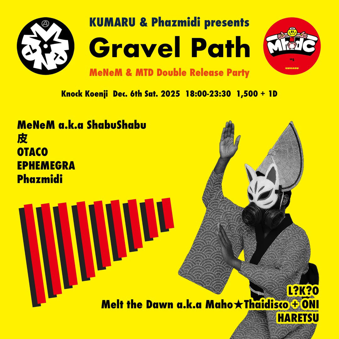Gravel Path    <a href="/knock_koenji/">K N O C K K O E N J I</a> 
Dec. 6th Sat. 2025
18;00-23;30
2,000 + 1D

Live
MeNeM <a href="/melonmanpan/">MeNeM@ dj shabushabu</a> 
皮           <a href="/sontonkawa/">皮</a> 
OTACO  <a href="/oisioisispot/">𝘰𝘵𝘢𝘤𝘰</a> 
EPHEMEGRA <a href="/EPHEMEGRA/">EPHEMEGRA</a> 
Phazmidi <a href="/phazmidi/">Phazmidi</a> 

DJ
L?K?O <a href="/LKOarabia/">L?K?O</a> 
Melt the Dawn a.k.a Maho★Thaidisco + ONI <a href="/niga24936229/">ONI音祭</a> 
HARETSU