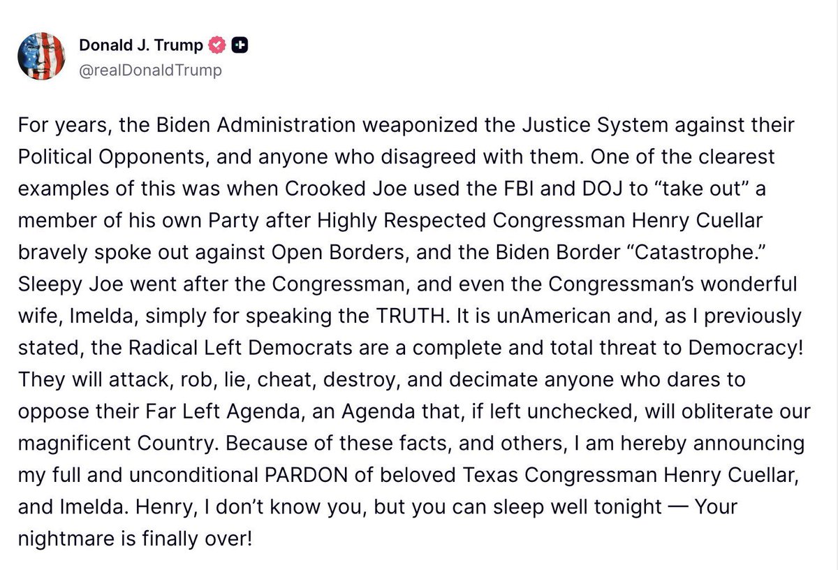 BREAKING: President Trump announces pardon for Democrat Rep. Henry Cuellar and his wife Imelda. 

“Henry, I don't know you, but you can sleep well tonight — Your nightmare is finally over!”