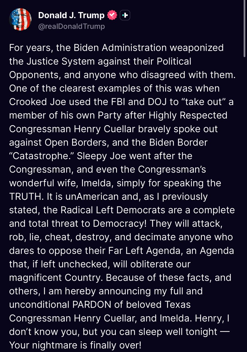 TheWest_Report's tweet image. 🚨 BREAKING: President Trump has issued a full pardon to Texas Democratic Congressman Henry Cuellar. 

He claims that Joe Biden targeted Cuellar with a politically motivated investigation because Cuellar opposed open-border policies.

Trump said:
“The Radical Left Democrats are a…