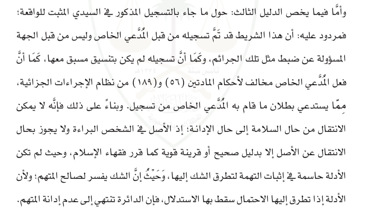 حكم قضائــي بديــــع
الحكم رقم(٦٦٦/د/ج/١/٣ لعام١٤٣٥هـ) المؤيد من الاستئناف مبدأً عادلاً ببطلان دليل الإتهام وهو تسجيل صوتي قام به المدعي الخاص للمتهم باعتبار ذلك مخالف للمادتين ٥٦ و١٨٩ من نظام الإجراءات الجزائية فالتسجيل لم يكن من الجهة المختصة فلا يعتد به وبذلك عدم إدانة المتهم.