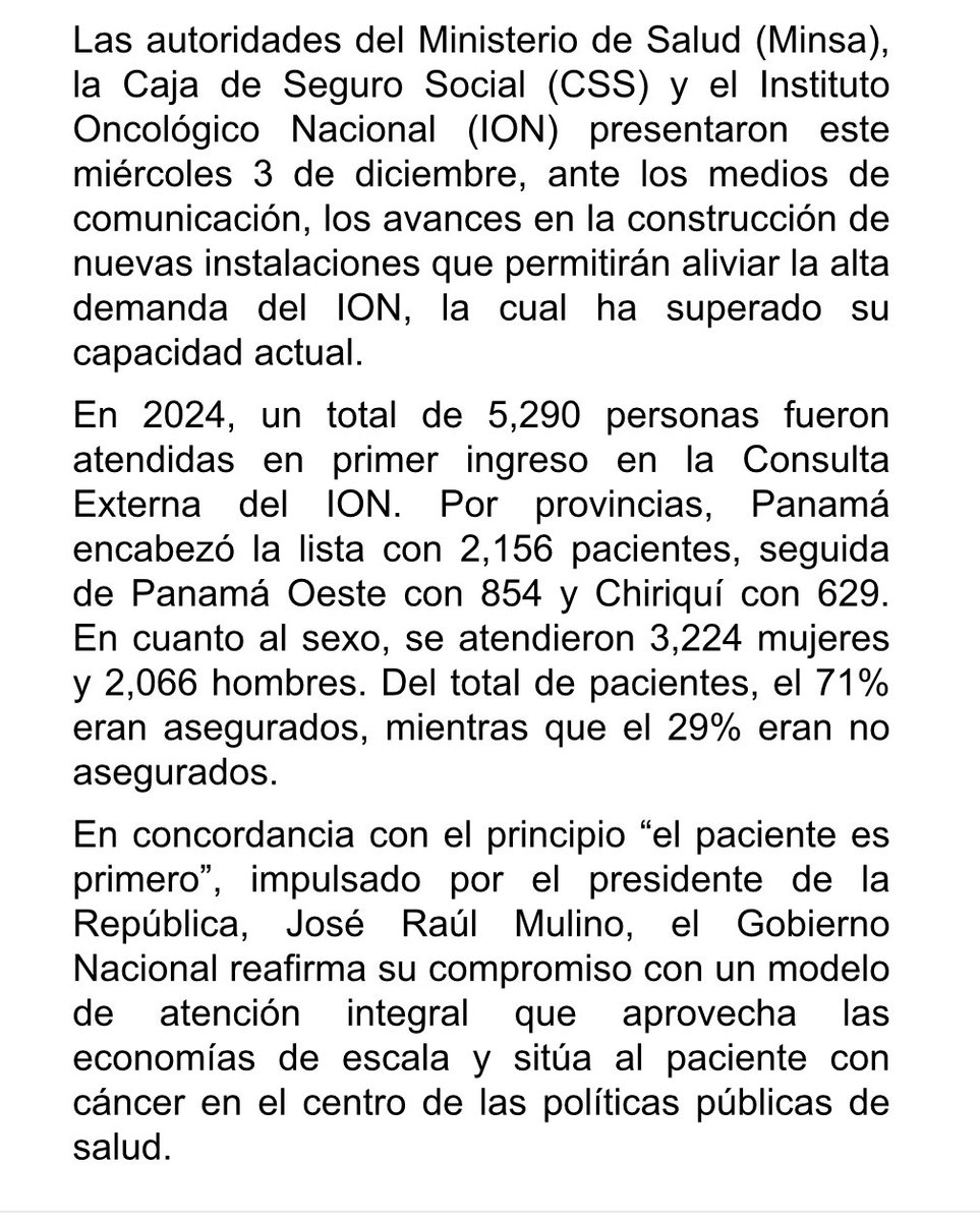 as_salazar's tweet photo. Gobierno Nacional anuncia construcción del nuevo edificio del Instituto Oncológico Nacional en la Ciudad de la Salud
 
El Gobierno Nacional anunció el inicio de la construcción del nuevo edificio del Instituto Oncológico Nacional (ION), ubicado en la Ciudad de la Salud, cuya finalización se prevé en un plazo estimado de 18 a 24 meses, una obra que supera los 95 millones de balboas.

Este nuevo edificio tendrá:
• 9 niveles de atención
• Sala de quimioterapia ambulatoria con 90 sillones
• 8 camas para tratamientos prolongados
• Laboratorio clínico y molecular para hematología
• Un edificio de estacionamientos de 6 niveles con 272 espacios
• 92 consultorios de consulta externa distribuidos en más de 15 especialidades clínicas
• Una superficie total de construcción de 19,670 metros cuadrados.

Este proyecto forma parte del proceso de integración contemplado en el convenio Minsa–CSS y busca optimizar el uso de los servicios disponibles en la Ciudad de la Salud, fortaleciendo la calidad de la atención brindada a los pacientes.

Las autoridades del Ministerio de Salud (Minsa), la Caja de Seguro Social (CSS) y el Instituto Oncológico Nacional (ION) presentaron este miércoles 3 de diciembre, ante los medios de comunicación, los avances en la construcción de nuevas instalaciones que permitirán aliviar la alta demanda del ION, la cual ha superado su capacidad actual.

En 2024, un total de 5,290 personas fueron atendidas en primer ingreso en la Consulta Externa del ION. Por provincias, Panamá encabezó la lista con 2,156 pacientes, seguida de Panamá Oeste con 854 y Chiriquí con 629. En cuanto al sexo, se atendieron 3,224 mujeres y 2,066 hombres. Del total de pacientes, el 71% eran asegurados, mientras que el 29% eran no asegurados. 

En concordancia con el principio “el paciente es primero”, impulsado por el presidente de la República, @JoseRaulMulino el Gobierno Nacional reafirma su compromiso con un modelo de atención integral que aprovecha las economías de escala y sitúa al paciente con cáncer en el centro de las políticas públicas de salud.
 @CSSPanama 
@MINSAPma