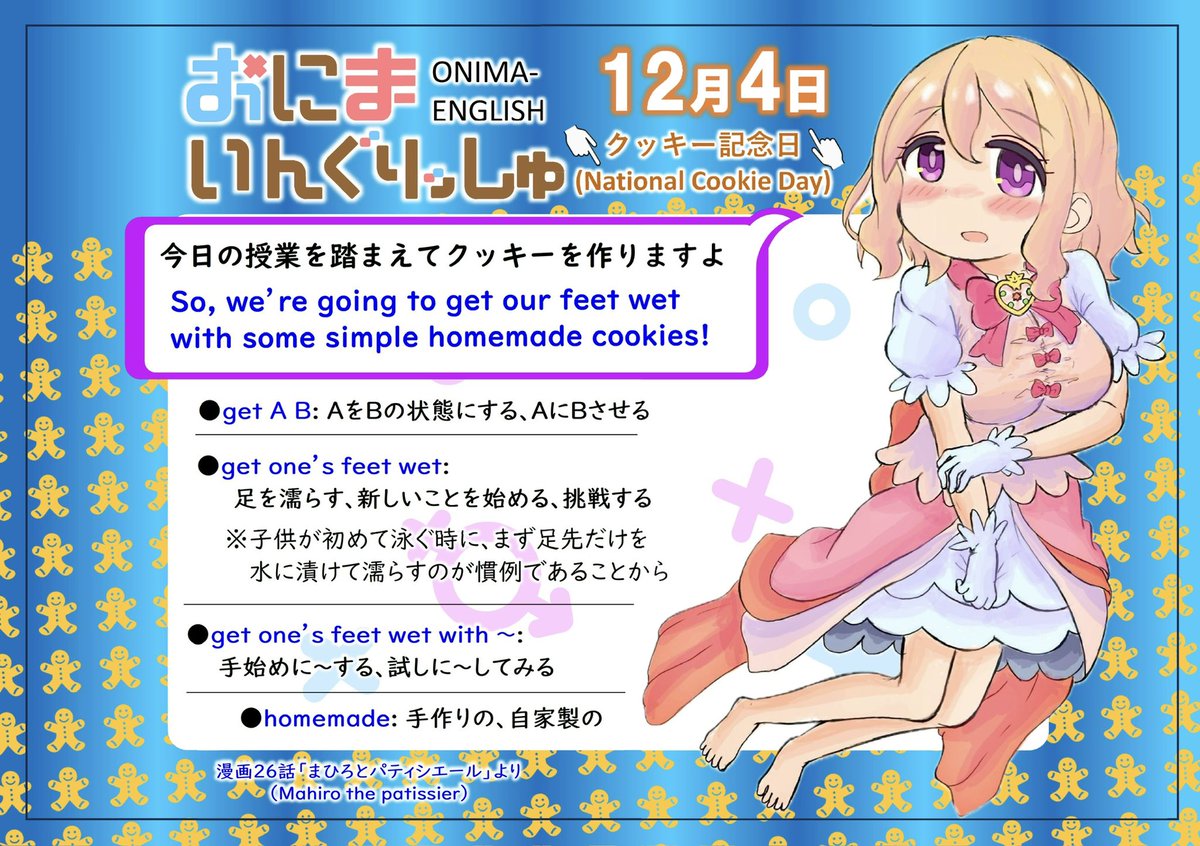 おにまいんぐりっしゅ再々放送第 65回、12月4日は「クッキー記念日」
get A B(AをBにする)のBの部分には形容詞、過去分詞、doing、to doと
色んな形を入れることができます
日本語では何かを始めるとき「手をつける、手を染める」と言いますが
英語では「足を濡らす」と言います
違いが面白いですね