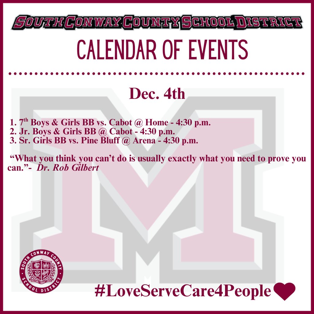 Dec. 4th Event Calendar: 

 1. 7th Boys &amp; Girls BB vs. Cabot @ Home - 4:30 p.m.
 2. Jr. Boys &amp; Girls BB @ Cabot - 4:30 p.m.
 3. Sr. Girls BB vs. Pine Bluff @ Arena - 4:30 p.m. 

 “What you think you can’t do is usually exactly what you need to prove you can.”-  Dr. Rob Gilbert