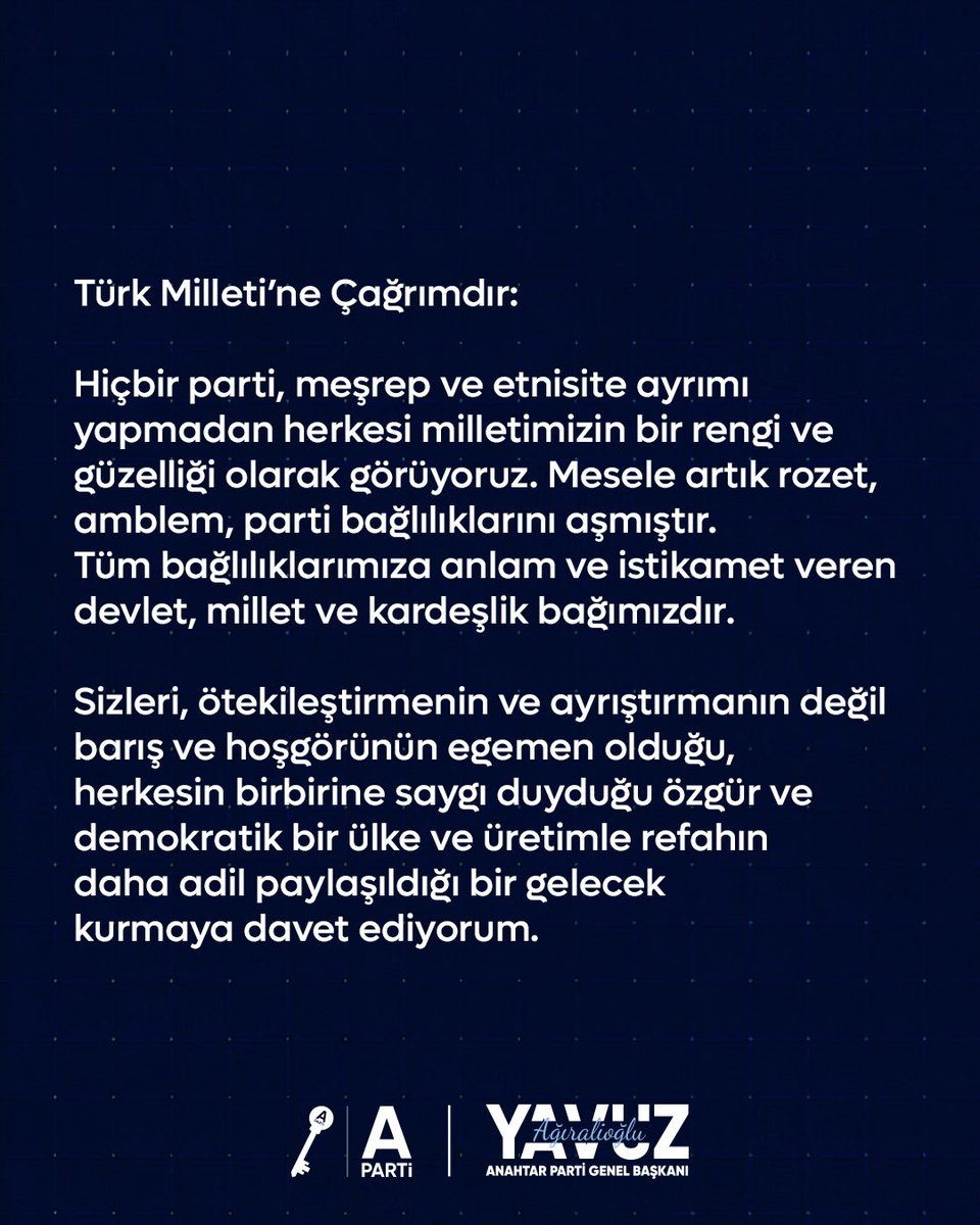 Türk Milleti’ne Çağrımdır:

Hiçbir parti, meşrep ve etnisite ayrımı yapmadan herkesi milletimizin bir rengi ve güzelliği olarak görüyoruz. Mesele artık rozet, amblem, parti bağlılıklarını aşmıştır. Tüm bağlılıklarımıza anlam ve istikamet veren devlet, millet ve kardeşlik