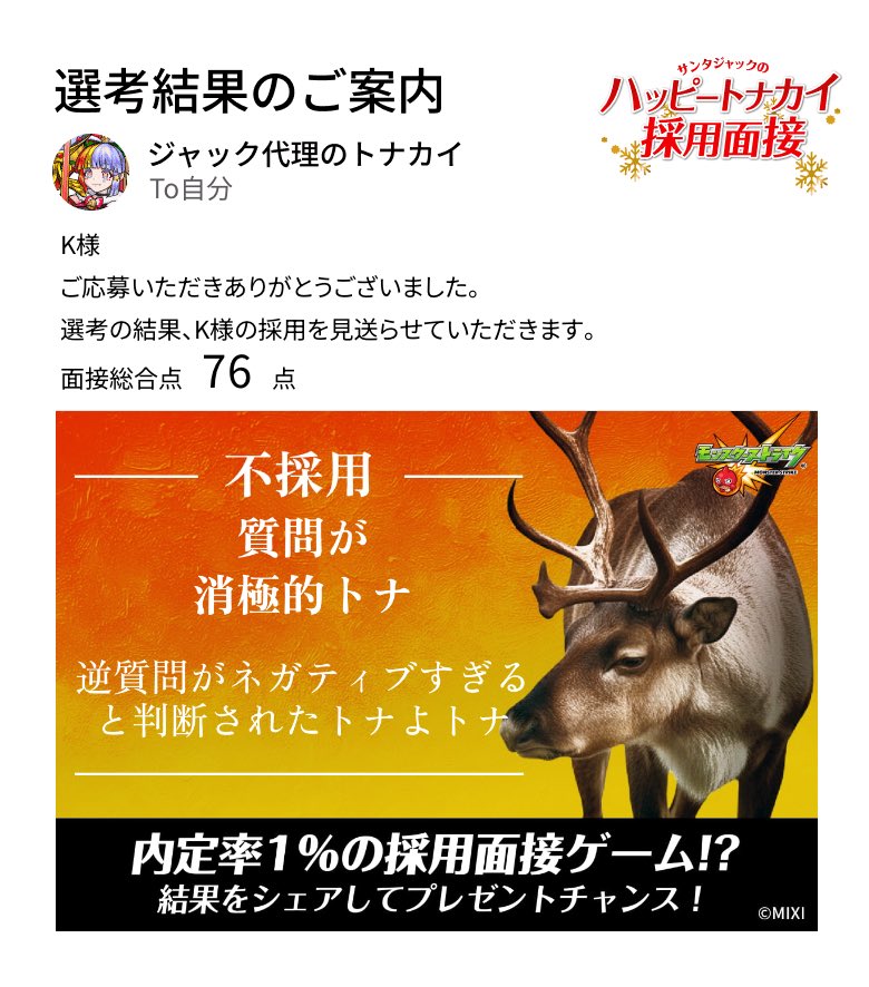 通知が届きました。​
───────────────
今回はご期待に添えない結果となりました。
K様の​今後の​ご活躍を、​心より​お祈り​いたします。​
───────────────

#モンスト​
#ハッピートナカイ採用面接​

▼面接会場はこちら
tonakai-recruit.monster-strike.com