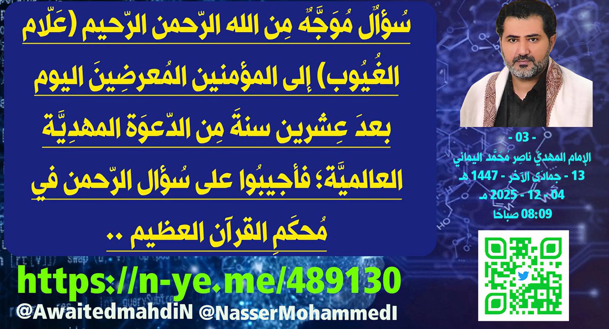 سُؤالٌ مُوَجَّهٌ مِن الله الرّحمن الرّحيم (عَلّام الغُيُوب) إلى المؤمنين المُعرضِينَ اليوم بعدَ عِشرين سنةَ مِن الدّعوَة المهدِيَّة العالميَّة؛ فأجيبُوا على سُؤال الرّحمن في مُحكَمِ القرآن العظيم ..
- 03 -
الإمام المهديّ ناصِر مُحَمَّد اليماني
13 - جمادَى الآخر - 1447 هـ
04 - 12