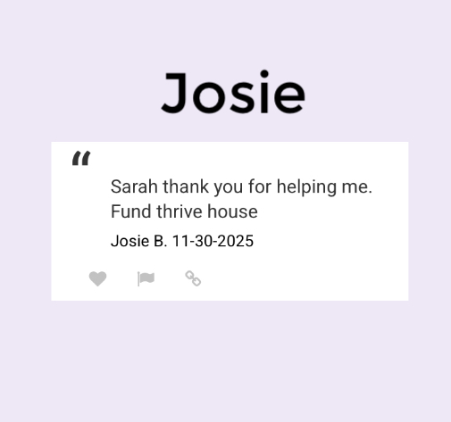 “Sarah thank you for helping me. 
Fund Thrive House “
Josie B. 11-30-2025