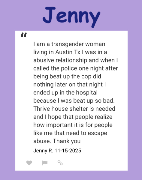 I am a transgender woman living in Austin Tx I was in a abusive relationship and when I called the police one night after being beat up the cop did nothing later on that night I ended up in the hospital because I was beat up so bad. Thrive house shelter is needed
Jenny R 11-15-25