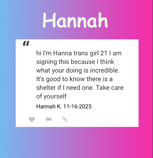 “hi I'm Hanna trans girl 21 1 am signing this because I think what your doing is incredible. It's good to know there is a shelter if I need one. Take care of yourself”
Hannah K. 11-16-2025