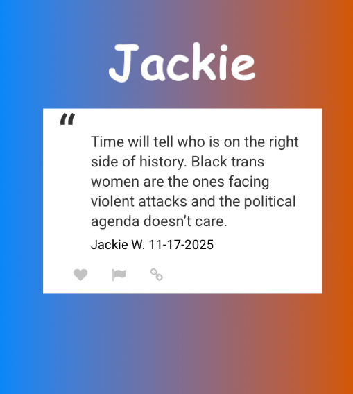 “Time will tell who is on the right side of history. Black trans women are the ones facing violent attacks and the political agenda doesn't care.”
Jackie W. 11-17-2025