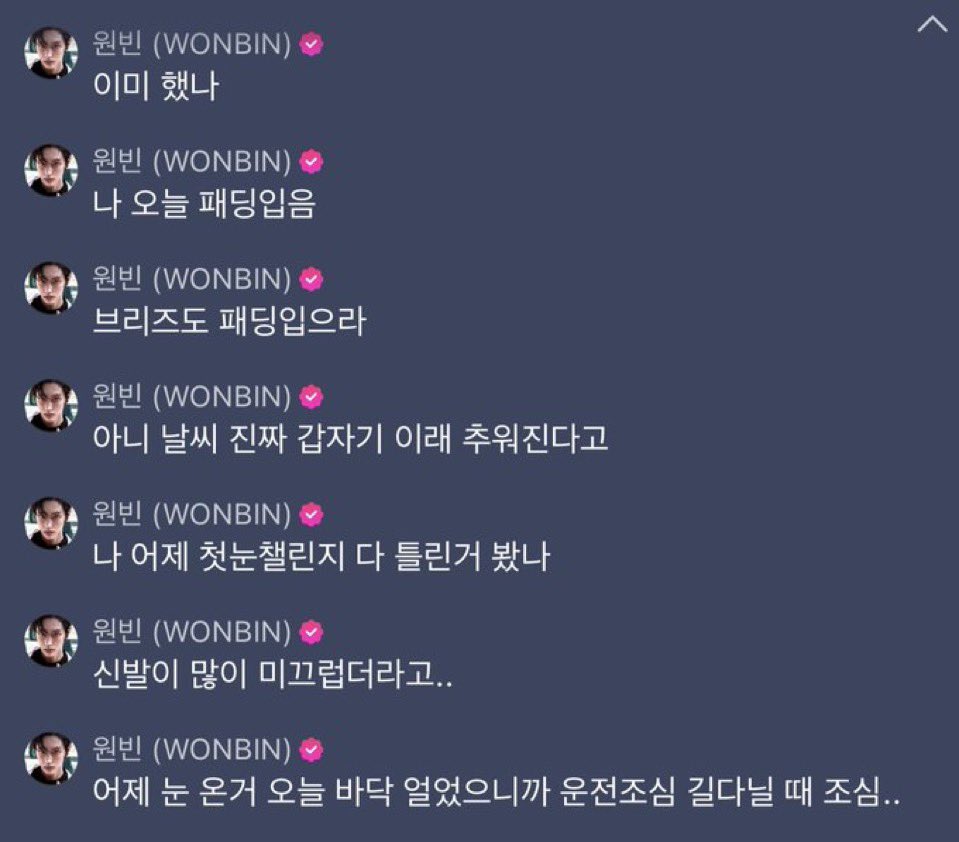 🎸: ลองทำแล้วรึยัง?
วันนี้ผมใส่แพดดิ้งแหละ
บรีซจึก็ต้องใส่แพดดิ้งเหมือนกันนะ
ไม่สิ แต่อยู่ดี ๆ อากาศมันก็หนาวขึ้นมาอะ
เมื่อวานผมดูคลิปชาเลนจ์ the first snow มา
รองเท้าผมลื่นสุด ๆ เลย…
เมื่อวานหิมะตก วันนี้พื้นแข็งหมดแล้ว ขับรถก็ดูทางดี ๆ นะ ระวังเวลาขับทางไกลด้วยนะ

#WONBIN