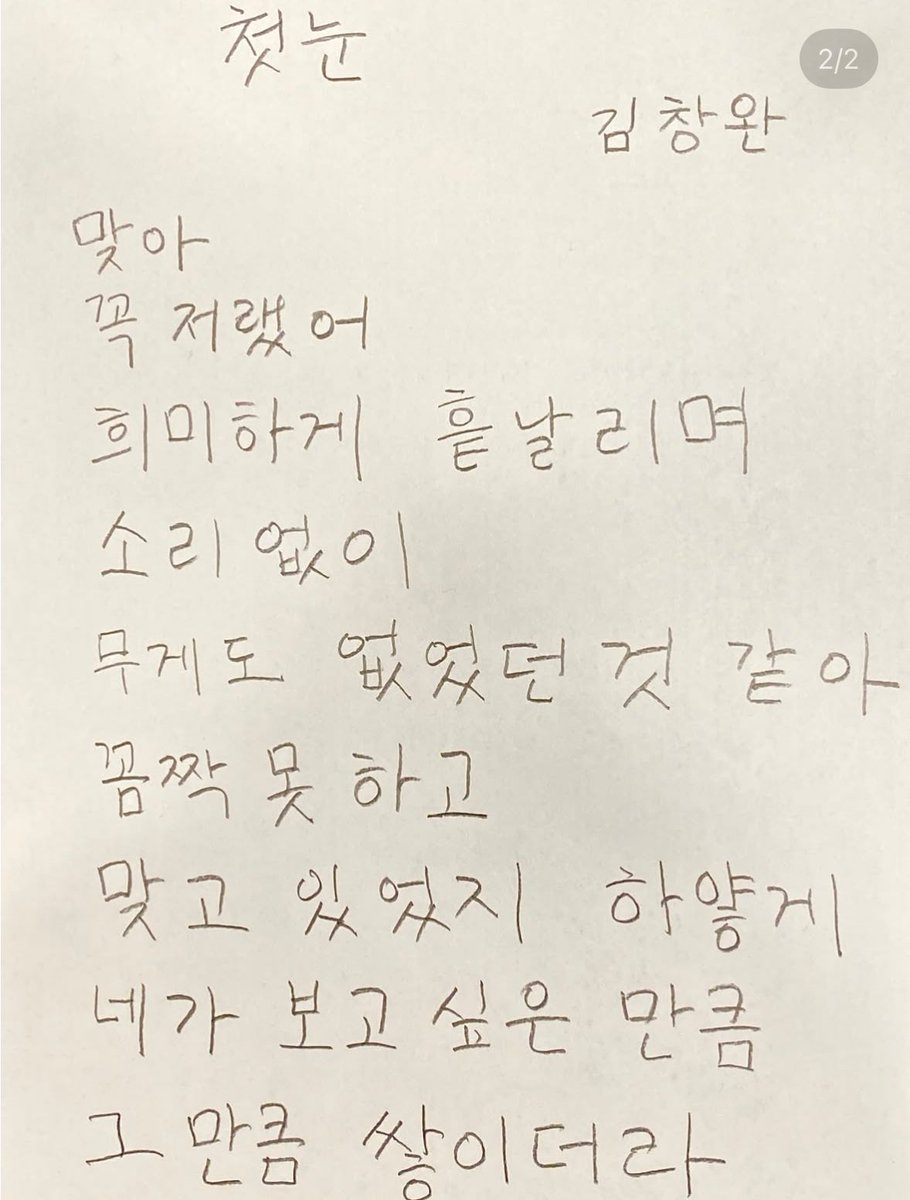 김창완 아저씨가 쓴 시 ‘첫눈’이 너무 좋다.

첫눈

                                           김창완
맞아
꼭 저랬어
희미하게 흩날리며
소리없이
무게도 없었던 것 같아
꼼짝 못하고 
맞고 있었지 하얗게 
네가 보고 싶은 만큼 
그만큼 쌓이더라

(출처: instagram.com/p/DR1m66SErZf/…)