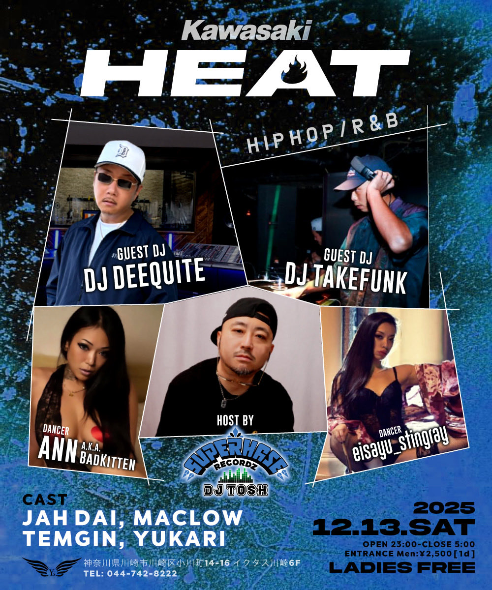 『KAWASAKI HEAT』 
2025.12.13(SAT)
OPEN 23:00-CLOSE 5:00
Men ¥2,500 [1d] / LADIES FREE

【GUEST】
DJ DEEQUITE 
DJ TAKEFUNK

【CAST】
JAH DAI 
MACLOW
TEMGIN
YUKARI

【DANCER】
Ann a.k.a Badkitten
eiSayu_Stingray

【HOST】
DJ TOSH fr.SUPER HAZE RECORDZ
川崎ライブハウスY’S