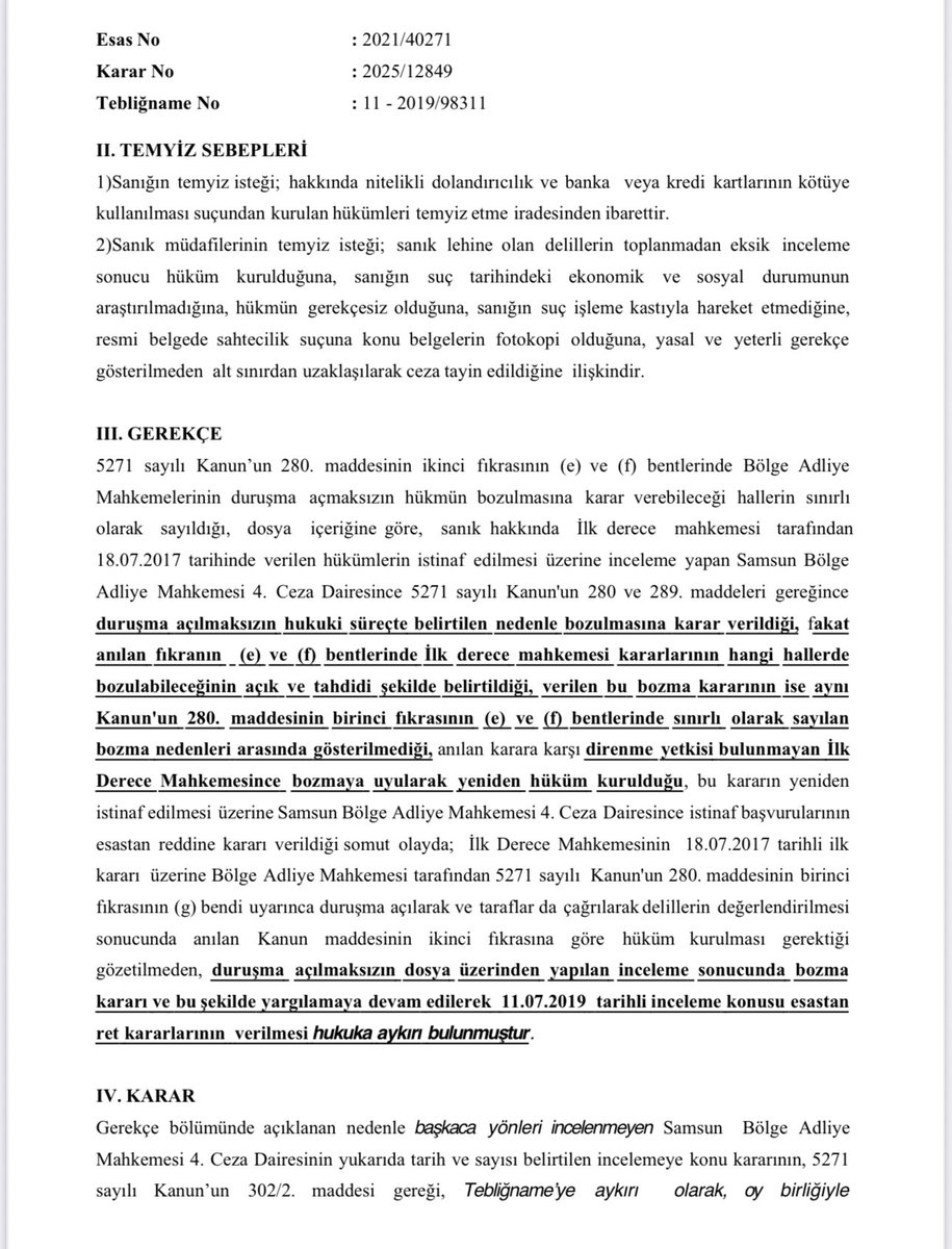 AvAlperSarica's tweet photo. İstinaf incelemesi yapan Bölge Adliye Mahkemelerince (kanaatime göre) en sık yapılan HATA’yı lehinize kullanabilirsiniz. Bölge Adliye Mahkemesi duruşma açarak kendi yapması gereken bir işi, duruşma açmadan bozma kararı vererek ilk derece mahkemesine YAPTIRAMAZ;
- İstinaf incelemesi yapan Bölge Adliye Mahkemeleri, sanık hakkındaki ilk derece mahkemesi kararının (mahkumiyet/beraat fark etmez), SADECE CMK’nın 280/1-e ve f maddelerinde SINIRLI olarak sayılan hallerde, “DURUŞMA AÇILMAKSIZIN” bozulmasına karar verebilir. (Aksi yönde verilen bir bozma kararı da, bozma sonrası ilk derece mahkemesi tarafından mecburen bozmaya uyularak yeniden verilecek hüküm de, hükme yönelik istinaf başvurusunun REDDİ kararı da KESİN olarak verilmiş olsa bile hukuka aykırı olur.)
İstinafta duruşma açılmadan bozma verilebilecek sınırlı haller;
- CMK’nın 289/1-a,b,c,d,e,f veya i bentleri (mahkemenin kanuna aykırı teşekkülü, yasaklı/reddi gereken hakimin hükme katılması, görev/yetki aykırılığı, hükümde açıklık ihlali, hükmün hukuka aykırı delile dayanması), soruşturma/kovuşturma şartının gerçekleşmediğinin, ön ödeme ve uzlaştırma usulünün uygulanmadığının ya da davanın ilk derecede görülen başka bir dava ile birlikte yürütülmesinin zorunlu olduğunun anlaşılması halleridir.
- Sınırlı olarak sayılan bu hallerden biri bulunmaksızın Bölge Adliye Mahkemesi
“duruşma AÇMADAN” bozma kararı vermiş, bozma sonrasında ilk derece mahkemesince kurulan mahkumiyet hükümleri de 5 yılın altında kaldığından istinafta kesinleşmişse, kesin olarak verilen bu istinaf kararı MUTLAKA TEMYİZ EDİLMELİDİR. 
- İstinafta nitelikli dolandırıcılık ve banka ve kredi kartlarının kötüye kullanılması suçlarından kesinleşen mahkumiyetlerin kaldırılmasına yönelik yakın tarihli bir Yargıtay bozma ilamını paylaşıyorum.👇
- Eğer benzer bir durum yaşıyorsanız Yargıtayın istikrarlı emsal kararlarını da ekleyerek istinaf ilamını temyiz edin ve derhal infazın durdurulmasını talep edin.
*Daha önceki paylaşımlarımda aynı doğrultuda verilen kararlar ve YCBS’nın yakın tarihte BAM CD’ne bu hususta gönderdiği kesinleşme vasfının kaldırılması ve infazın durdurulmasına yönelik yazısı da mevcuttur.