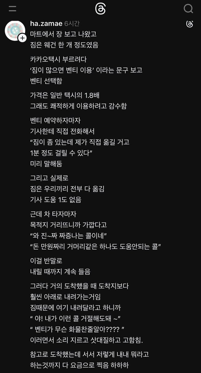 REAL_GOMGOM's tweet photo. 짐때문에 카카오벤티 불렀는데 화내는 기사

1. 짐 때문에 일부러 1.8배 비싼 벤티 호출
2. 미리 전화해서 양해 구하고, 승객이 짐 직접 다 실음
3. 거리 가깝다며 타자마자 "재수 없는 똥콜", "거머리 같다"며 승객한테 내내 반말하고 비꼼
4. 목적지 지나치길래 내려달라니까 "벤티가 화물차냐", "내가 태워준 거다"라며 소리 지르고 삿대질함
5. 길바닥에 차 세워두고 승객한테 화풀이하며 소리 지른 시간까지 미터기 켜놓고 요금 다 받아 챙김

나이 막론하고 초면에 반말하면 높은 확률로 진상임