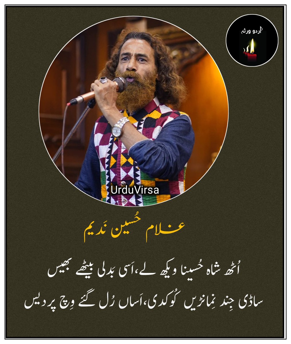 UrduVirsa's tweet photo. اُٹھ شاہ حُسینا ویکھ لے
اَسی بَدلی بیٹھے بھیس
ساڈی جِند نِمانڑیں کُوکدی
اَساں رُل گئے وِچ پردیس۔

ساڈا ھر دَم جی کرلاؤندا
ساڈی نِیر وگاوے اَکھ
اَساں جِیوندی جانیں مَر گئے
ساڈا مادھُو ھویا وَکھ

اَساں پیریں پا لئے گُھنگھرو
ساڈی پاوے جِند دَھمال
ساڈی جان لباں تے اَپڑی
ھُنڑ چھیتی مُکھ وِکھال۔

ساڈے سِر تے سُورج ھاڑ دا
ساڈے اَندر سِیت سَیال
بنڑ چھاں ھنڑ چیتر رُکھ دی
ساڈے اَندر بھانبڑ بال

اَساں مَچ مَچایا عِشق دا
ساڈا لُوسیا اِک اِک لُوں
اَساں خُود نُوں بُھلے سانولا
اَساں ھَر دَم جَپیا تُوں۔

سانُوں چِنتا چخا چڑھانڑ دی 
ساڈے تڑکنڑ لگے ھَڈ
پھڑ لیکھاں برچھی دُکھ دی
ساڈے سینے دِتی کڈ

سانُوں اَلف پڑھا دے پیاریا
ساڈی مُک جائے ب دی لوڑ
مَن مُشکے بُوٹی عِشق دی 
سب نکلے دِل دی کاؤڑ

اَیتھے تِڑدے سب ایمان تے
اَیتھے اُڈدی عِشق دی دُھوڑ
جو عِشق سلامت مَنگدا 
پَھڑ اُس نُوں لیندے نُوڑ

ساڈا تالُو جاوے سُکدا
ساڈی وَدھدی جاوے پیاس
بنڑ بَدل ساونڑ وا دا
ساڈی پُوری کر دے آس

اَساں آپنڑی قبرے آپ ای
لئے لہو دے دیوے بال
اَساں بے بریاں دے شہر وِچ 
اَیہہ کیتا نَواں کمال

اَساں راتی اُٹھ اُٹھ پِٹدے
ساڈی پئ کالجے سوج
اَساں چَھم چَھم رَوندے پیاریا
سانُوں ھر دَم تیری کھوج

اَساں مُہرہ پیتا سَچ دا
ساڈے نیلے ھو گئے بُل
اَساں رہ گئے کَلم کَلہڑے
ساڈا وَیری ھَویا کُل

❞غلام حُسین نَدیم❝