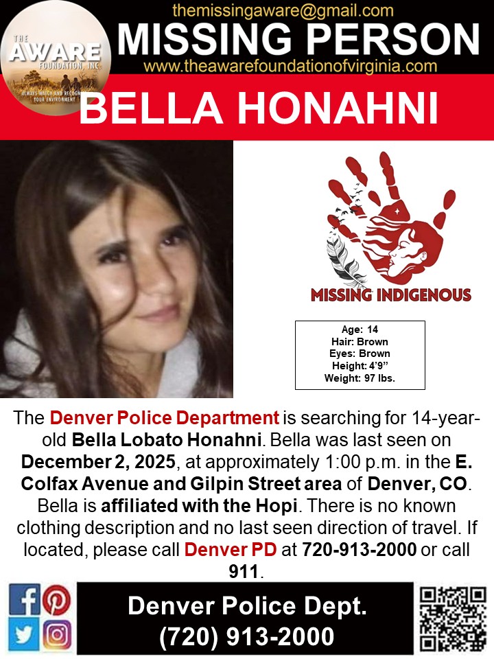 ***MISSING JUVENILE*** DENVER, CO
The Denver Police Department is searching for 14-year-old Bella Lobato Honahni. Bella was last seen on December 2, 2025, at approximately 1:00 p.m. in the E. Colfax Avenue and Gilpin Street area of Denver, CO. Bella is affiliated with the Hopi.