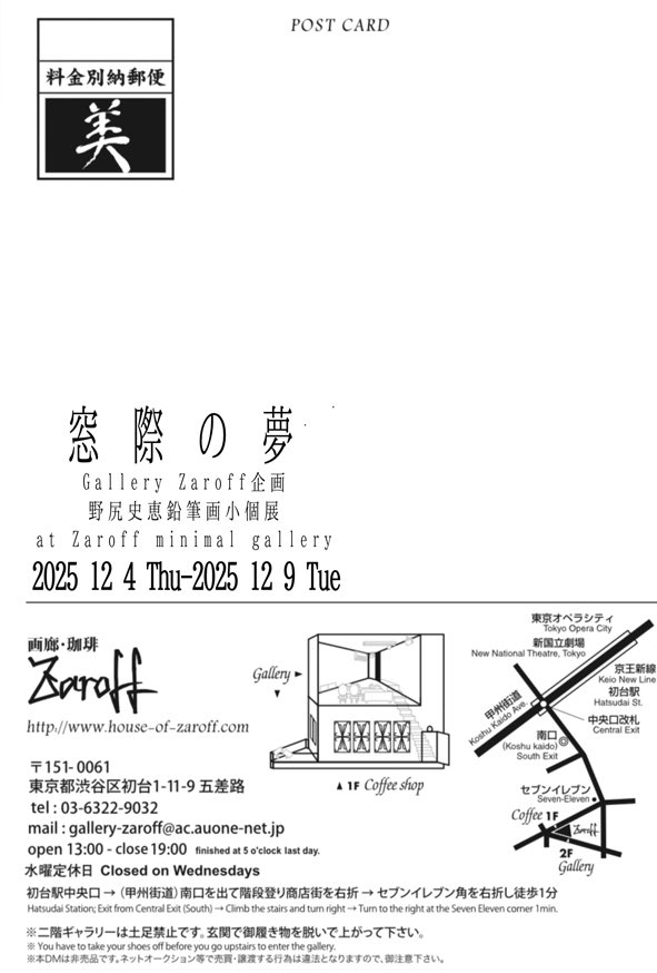 2025年12月4日(木)〜12月9日(火)

Gallery Zaroff企画

野尻史恵鉛筆画小個展
於一階ミニマルギャラリー
窓際の夢

作品の個別画像・価格等はZaroffのブログにてご紹介

blog.livedoor.jp/zaroff

ご購入検討の方、作品へのお問合はZaroffまでご連絡ください

house-of-zaroff.com