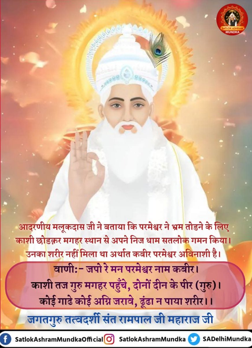 #GodMorningSaturday
#गरीबों_के_मसीहा
आदरणीय मलूकदास जी ने बताया कि परमेश्वर ने भ्रम तोडने के लिए काशी छोडक़र मगहर स्थान से अपने निज धाम सतलोक गमन किया। उनका शरीर नहीं मिला था अर्थात कबीर परमेश्वर अविनाशी है।

वाणी: - जपो रे मन परमेश्वर नाम कबीर।
काशी तज गुरु मगहर पहुँचे,