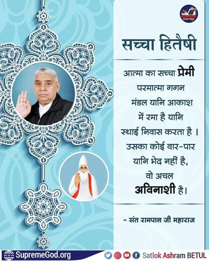 #सत_भक्ति_संदेश
सच्चा हितैषी
आत्मा का सच्चा प्रेमी परमात्मा गगन मंडल यानि आकाश में रमा है यानि स्थाई निवास करता था। उसका कोई वार-पार यानि भेद नहीं है, वो अचल अविनाशी है।
अधिक जानकारी के लिए अवश्य देखें साधना चैनल प्रतिदिन शाम07:30 बजे
#GodMorningSaturday