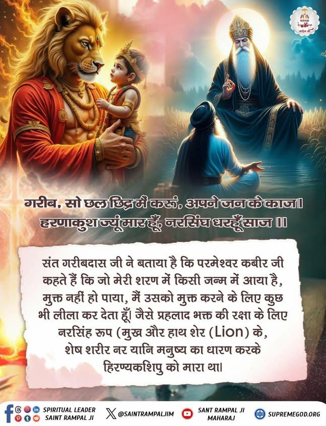#GodMorningSaturday 
गरीब, सो छल छिद्र मैं करूं, अपने जन के काज।
हरणाकुश ज्यूं मार हूँ, नरसिंघ धरहूँ साज ।।
संत गरीबदास जी ने बताया है कि परमेश्वर कबीर जी कहते हैं कि जो मेरी शरण में किसी जन्म में आया है, मुक्त नहीं हो पाया, मैं उसको मुक्त करने के लिए कुछ भी लीला कर देता हूँ।