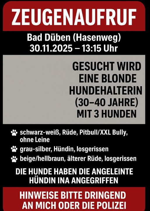 Nur Kopie aber bitte unbedingt teilen danke!
04849  Bad Düben
Hundeangriff... wer kann Hinweise geben!!!
Bitte Meldungen an die Polizei denn ich weiss nicht wer die Person ist die diesen Aufruf überall geteilt hat!