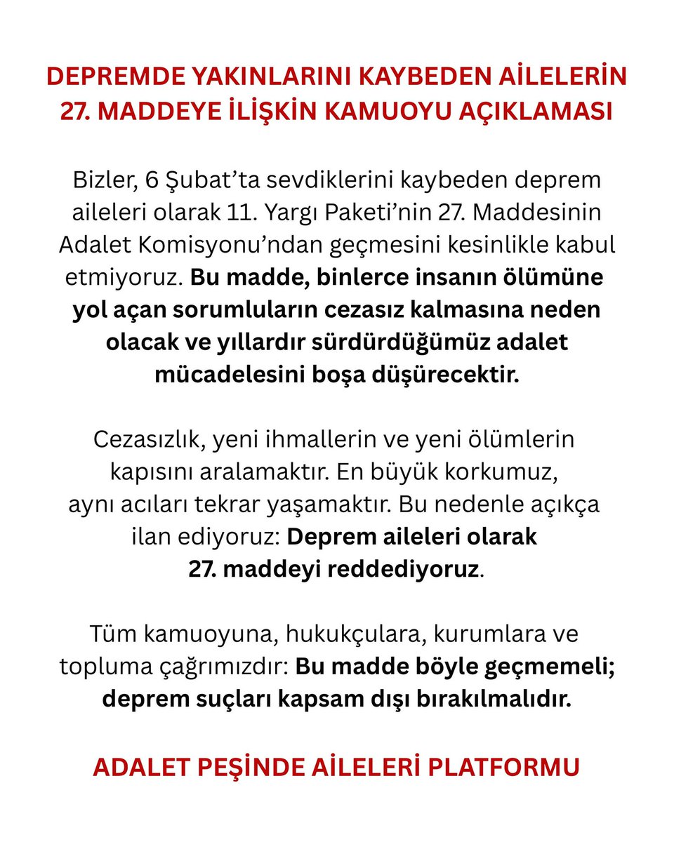 Adaletpesindea's tweet photo. DEPREM AİLELERİNİN 27. MADDEYE İLİŞKİN KAMUOYU BİLDİRİSİ

Bizler, 6 Şubat’ta sevdiklerini kaybeden deprem aileleri olarak 11. Yargı Paketi’nin 27. Maddesinin adalet komisyonundan geçmesini kesinlikle kabul etmiyoruz. Bu madde, binlerce insanın ölümüne yol açan sorumluların cezasız kalmasına neden olacak ve yıllardır sürdürdüğümüz adalet mücadelesini boşa düşürecektir.

Cezasızlık, yeni ihmallerin ve yeni ölümlerin kapısını aralamaktır. En büyük korkumuz, aynı acıları tekrar yaşamaktır. Bu nedenle açıkça ilan ediyoruz:
Deprem aileleri olarak 27. maddeyi reddediyoruz.

Tüm kamuoyuna, hukukçulara, kurumlara ve topluma çağrımızdır:
Bu madde böyle geçmemeli; deprem suçları kapsam dışı bırakılmalıdır.

ADALET PEŞİNDE AİLELERİ PLATFORMU

#27maddeyehayır 
#depremsuclularımuaftutulsun