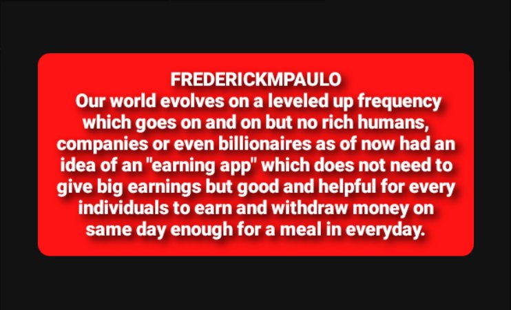 FREDERICKMPAULO our world evolves on leveled up frequency which goes on but no rich humans, companies or even billionaires had an idea of an "earning app" which doesn't need big earnings but good for every individuals to earn and withdraw on same day enough for a meal in everyday