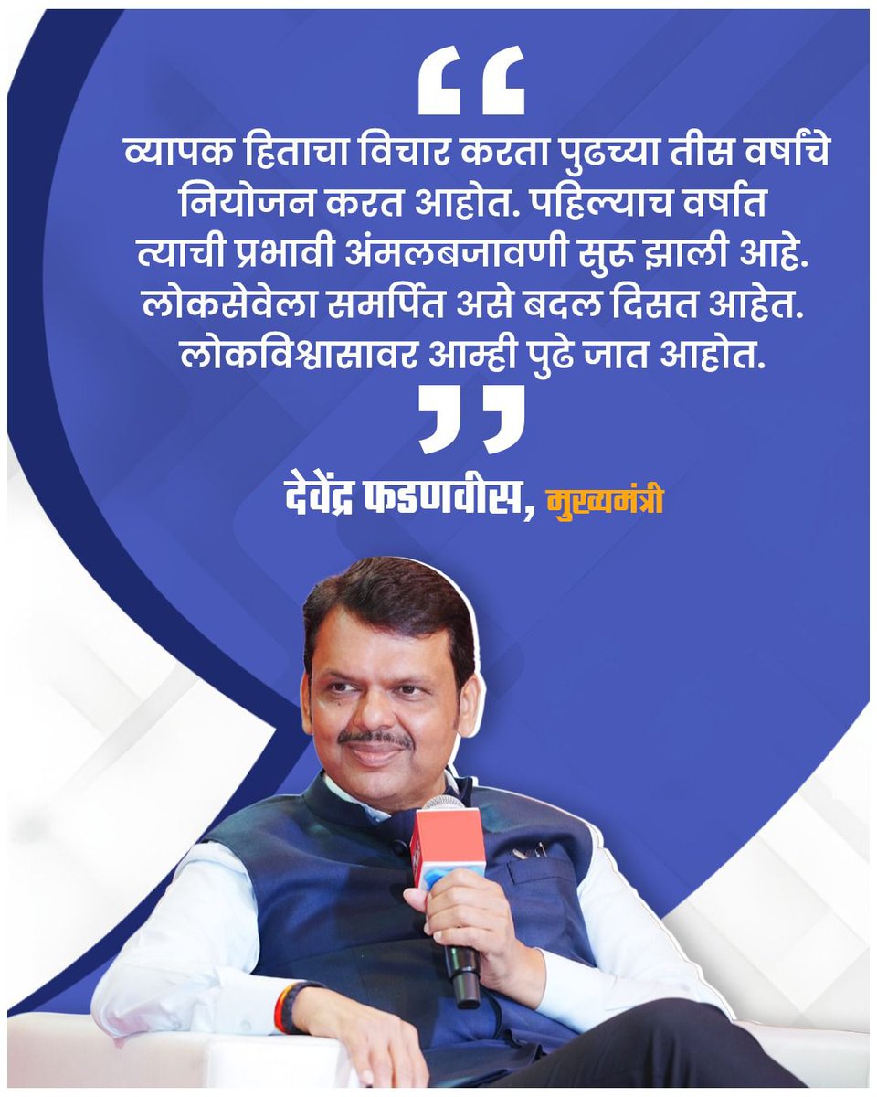व्यापक हिताचा विचार करता पुढच्या तीस वर्षांचे नियोजन करत आहोत. पहिल्याच वर्षात त्याची प्रभावी अंमलबजावणी सुरु झाली आहे. लोकसेवेला समर्पित असे बदल दिसत आहेत. लोकविश्वासावर आम्ही पुढे जात आहोत.
 ------ ✍️देवेंद्र फडणवीस, मुख्यमंत्री