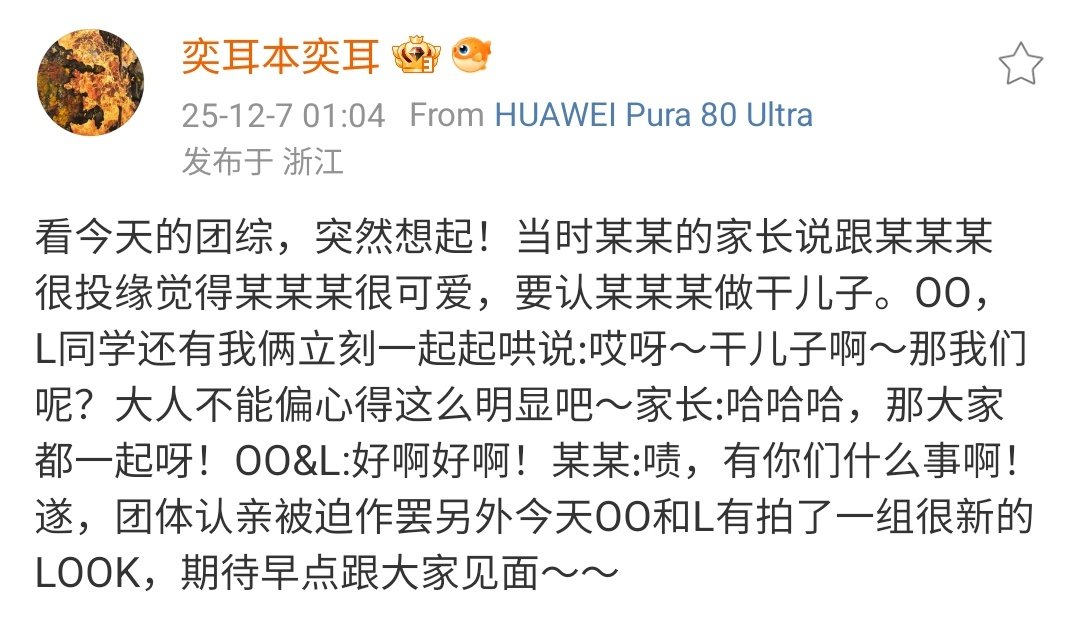 07122025 奕耳本奕耳 WEIBO UPDATE

Watching today's variety show suddenly reminded me of something! At the time, XX's parents said they felt a strong connection with XXX and thought XXX was very cute, so they wanted to adopt XXX as their godson.

​OO, L, and the two of us