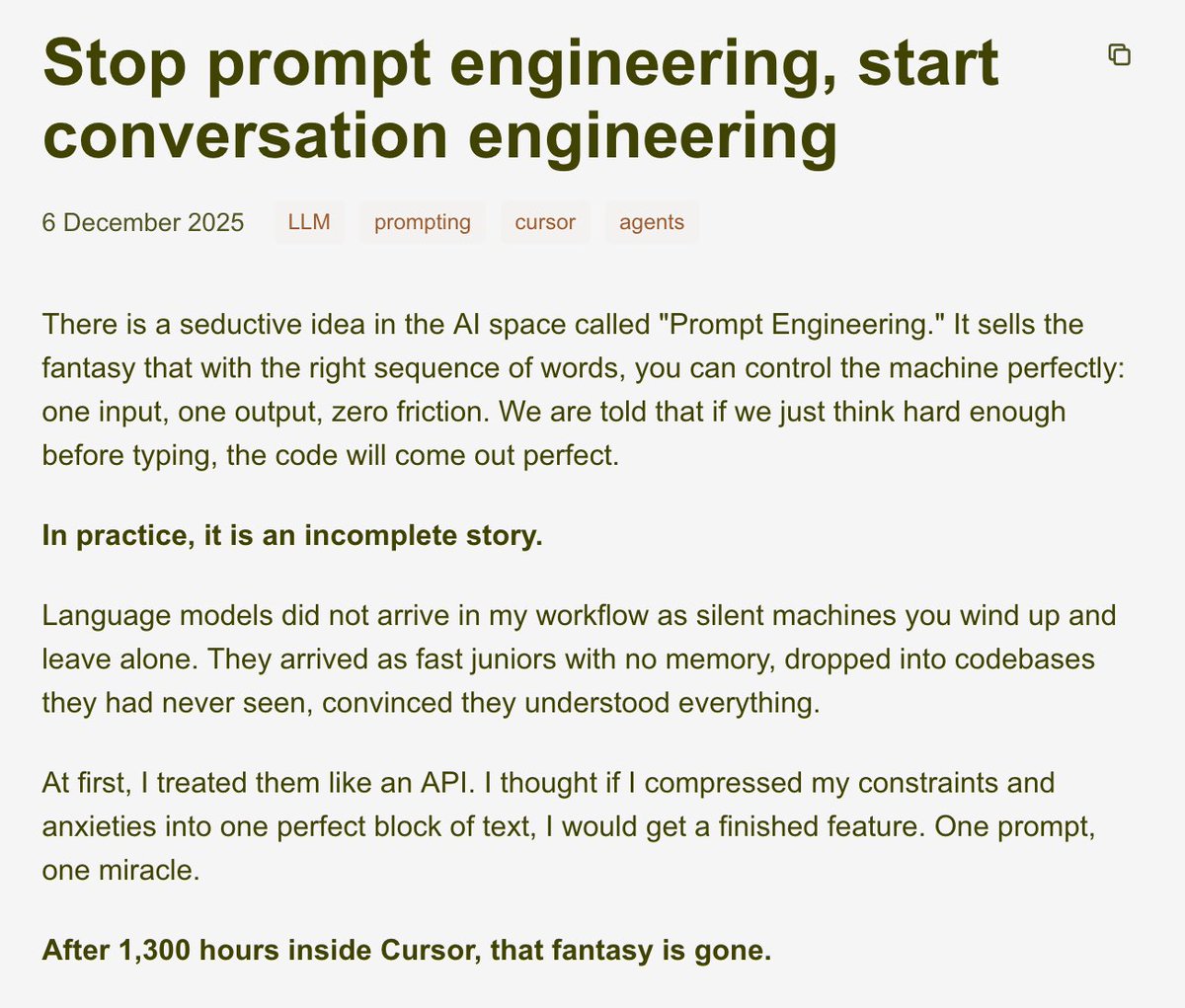 ripZ0B's tweet photo. Stop prompt engineering. Start conversation engineering.

After 1,300 hours building with LLMs in @cursor_ai , I have good news and bad news.

Bad news: the perfect one-shot prompt does not exist.  
Good news: you don’t need it. Real leverage comes from how you talk to the model over the next 5, 10, 20 messages.

These models aren’t magic terminals that spit out flawless code. In practice, they behave like ultra-fast junior devs dropped into an unfamiliar codebase, sounding confident long before they actually understand what’s going on.

I ran a script on ~30,000 Cursor chats:

- 31% bundled multiple demands (analyze, refactor, fix)  
- 43% started with a giant cold ask  
- only 11% began with a modest “explain this file”

The model wasn’t dumb. My conversations were.

One-shot prompts work for tiny, surgical tasks: “write a regex,” “extract these fields.” But the moment you cram a multi-service feature or entire architecture into one prompt, the illusion collapses. You don’t need a better spell, you need a better conversation.

Concrete example: a Discord tournament bot with team registration, waiting list, and leave button. I dumped all rules and edge cases into one massive prompt. The agent replied confidently. I wired it up, clicked “leave,” and every team vanished.

The fix was a funnel of tiny messages:  
1. “If the player is only on the waiting list, remove just them.”  
2. “If they’re in a registered team, remove them and promote the first waiting team.”  
3. “If the list is empty, here’s the bracket-shifting logic.”

Same pattern beyond code: I brain-dump messily, then ask the model to question, compress, and reshape until the idea survives outside my head. Clarity comes from talking, not from perfecting the prompt box.

Voice input is a cheat code too. In Cursor, I rant for a minute about my broken Next.js setup: VPS, Traefik labels, Docker Compose, weird prod logs. The model doesn’t care if it’s messy or half in French; it turns the rant into a plan.

You must also learn to say “no.” Agents love adding new services, files, abstractions. Push back:  
“No second service, update the existing one we have.”  
“Three lines of comments max.”  
“Do not rewrite history; use a new branch.”

We’re moving from text editors to control rooms. Most of my code is no longer typed by me, I read, guide, adjust. I decide what the code should do and, more importantly, what it must not do. Conversation is the interface for that orchestration.

That’s conversation engineering:  
- Ask the model to question you before writing code.  
- Narrow scope on every reply.  
- Say “no” when it drifts from your patterns.

Tomorrow in your IDE, try:  
“Ask me questions before you start coding.”  
“Shrink scope to only handle X for now.”  
“Do not touch other files, stay inside this module.”

If your first agent session feels disappointing, the answer is rarely “this model is bad.” It’s almost always “this conversation isn’t finished yet.”

The work isn’t finding a magic spell. The work is learning to talk.