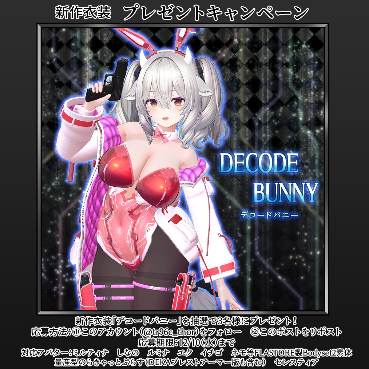 🎁衣装プレゼントキャンペーンのお知らせ！🎁
新作衣装「デコードバニー」を抽選で３名様にプレゼント！
応募方法：このアカウント（<a href="/tr96c_thor/">トール</a>）をフォロー、このポストをリポスト
応募期限：12/10（水）まで
対応アバターは画像を参照のうえ、ふるってご応募ください！