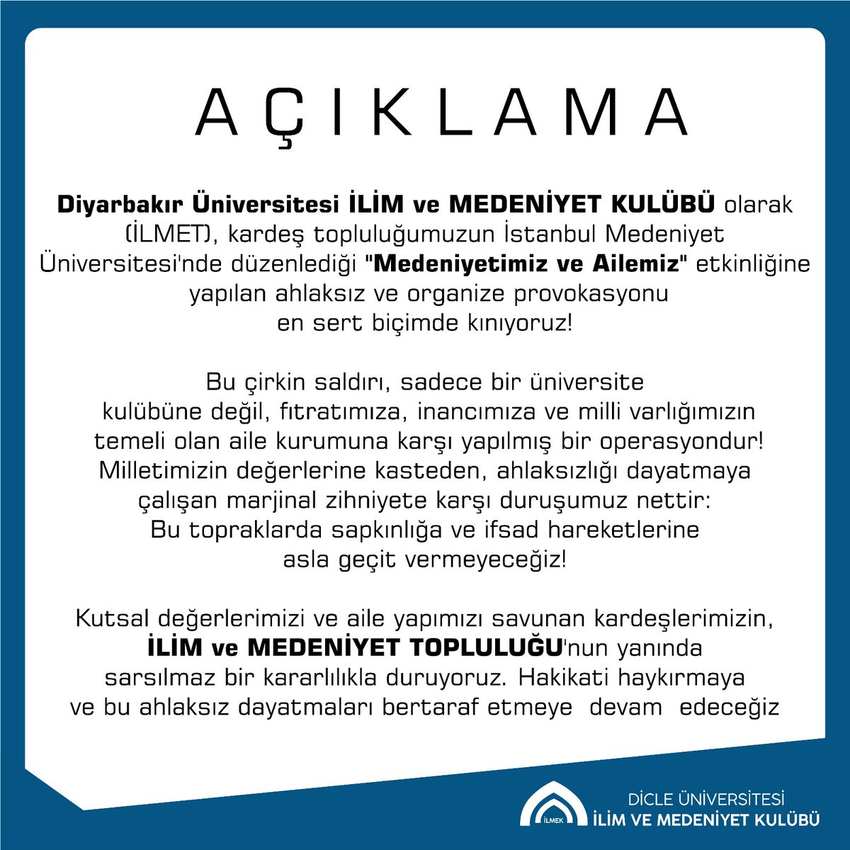 Dicle Üniversitesi İlim ve Medeniyet Kulübü (İLMET) olarak, kardeş topluluğumuzun İstanbul Medeniyet Üniversitesi’nde düzenlediği “Medeniyetimiz ve Ailemiz” etkinliğine yönelik provokatif saldırıyı kınıyoruz