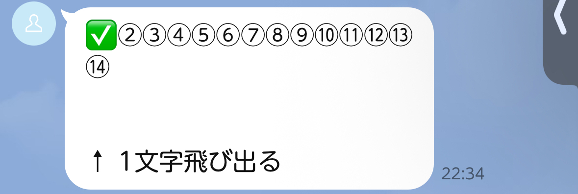【LINEシナリオ = 1行14文字】の盲信は危険

LINEの文章って
1行14文字が基本と言われているけど、

絵文字によっては"1.1文字分"あるから

「テスト送信」で確認が大事。

"絵文字込み"で14文字にしていると

こうなる（場合がある）↓↓