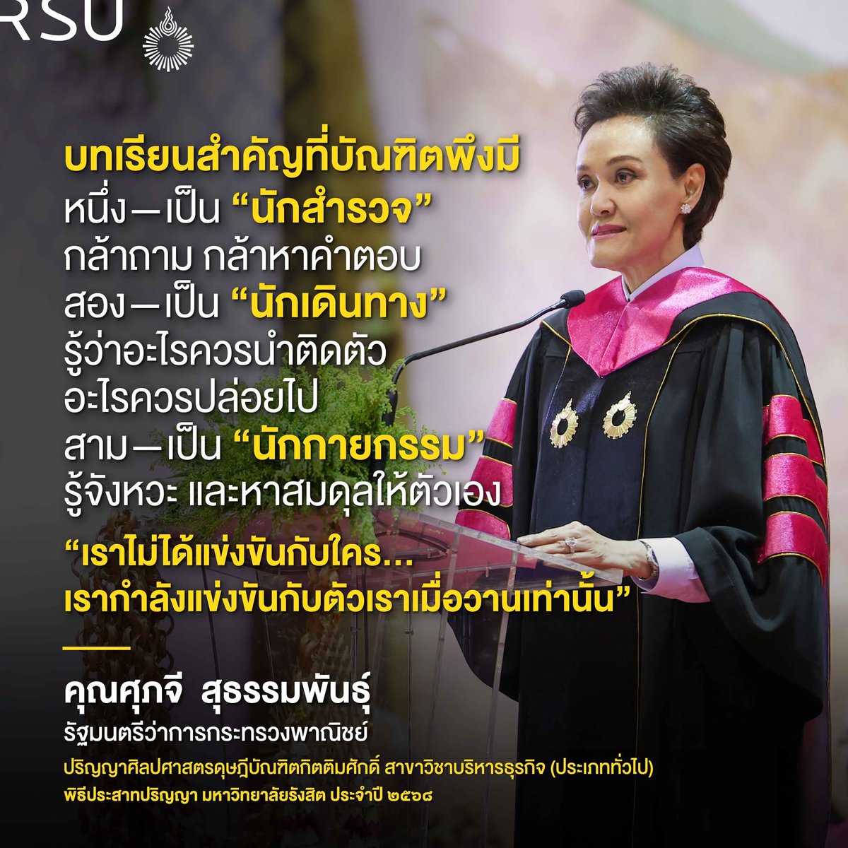 บทเรียนสำคัญที่บัณฑิตพึงมี
หนึ่งเป็นนักสำรวจ ที่กล้าถาม และกล้าหาคำตอบ สองเป็นนักเดินทาง ที่รู้ว่าอะไรควรนำติดตัว และอะไรควรปล่อยไป 
สามเป็นนักกายกรรม ที่รู้จังหวะ และหาสมดุลให้ตัวเอง 
คุณศุภจี  สุธรรมพันธุ์
รัฐมนตรีว่าการกระทรวงพาณิชย์
ปริญญาศิลปศาสตรดุษฎีบัณฑิตกิตติมศักดิ์