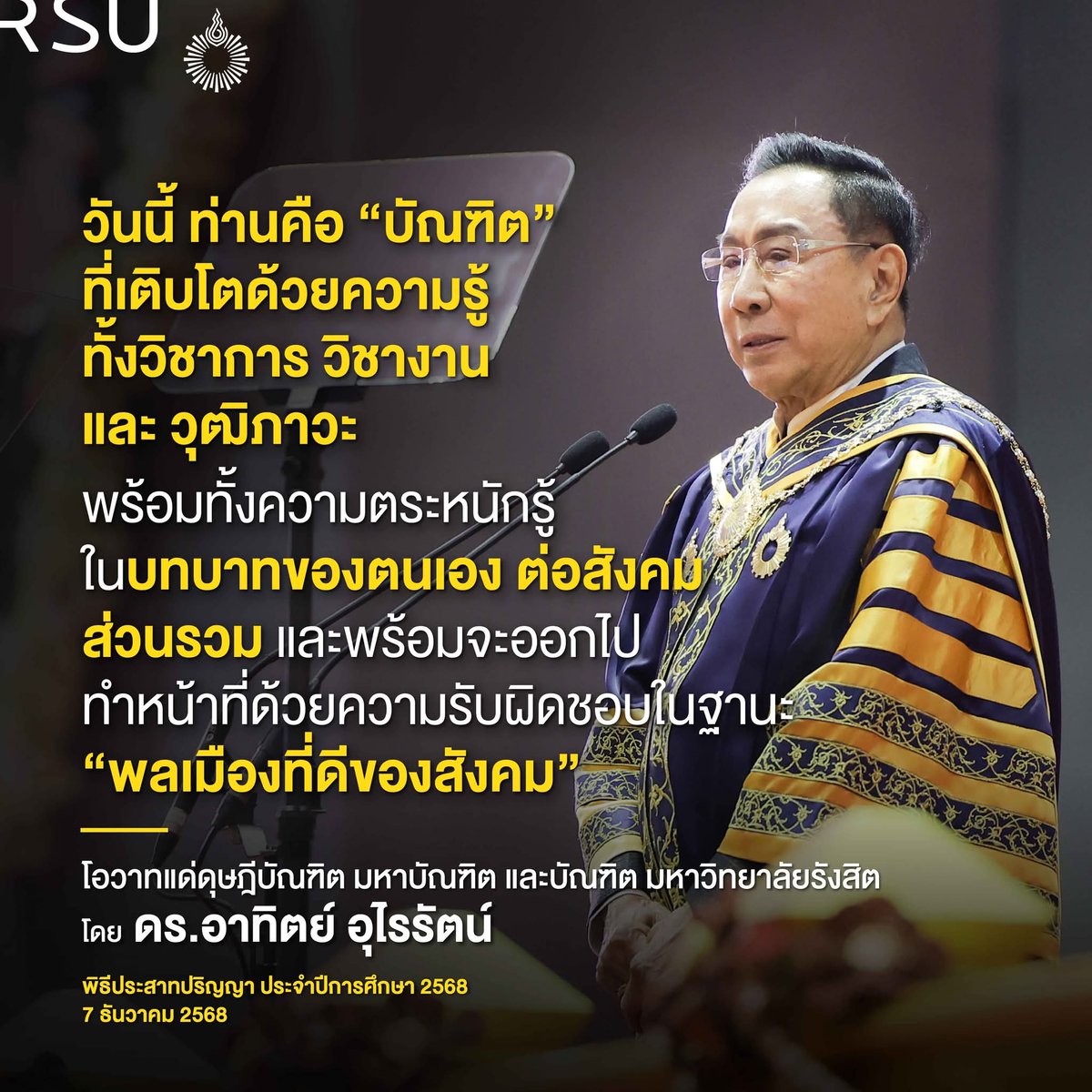 วันนี้ท่านคือ “บัณฑิต” ที่เติบโตด้วยความรู้ ทั้งวิชาการ วิชางาน และวุฒิภาวะ พร้อมทั้งความตระหนักรู้ในบทบาทของตนเอง ต่อสังคม  ส่วนรวม และพร้อมจะออกไปทำหน้าที่ด้วยความรับผิดชอบในฐานะ “พลเมืองที่ดีของสังคม”
โอวาทแด่ดุษฎีบัณฑิต มหาบัณฑิต และบัณฑิต ม.รังสิต 
โดย ดร.อาทิตย์ อุไรรัตน์