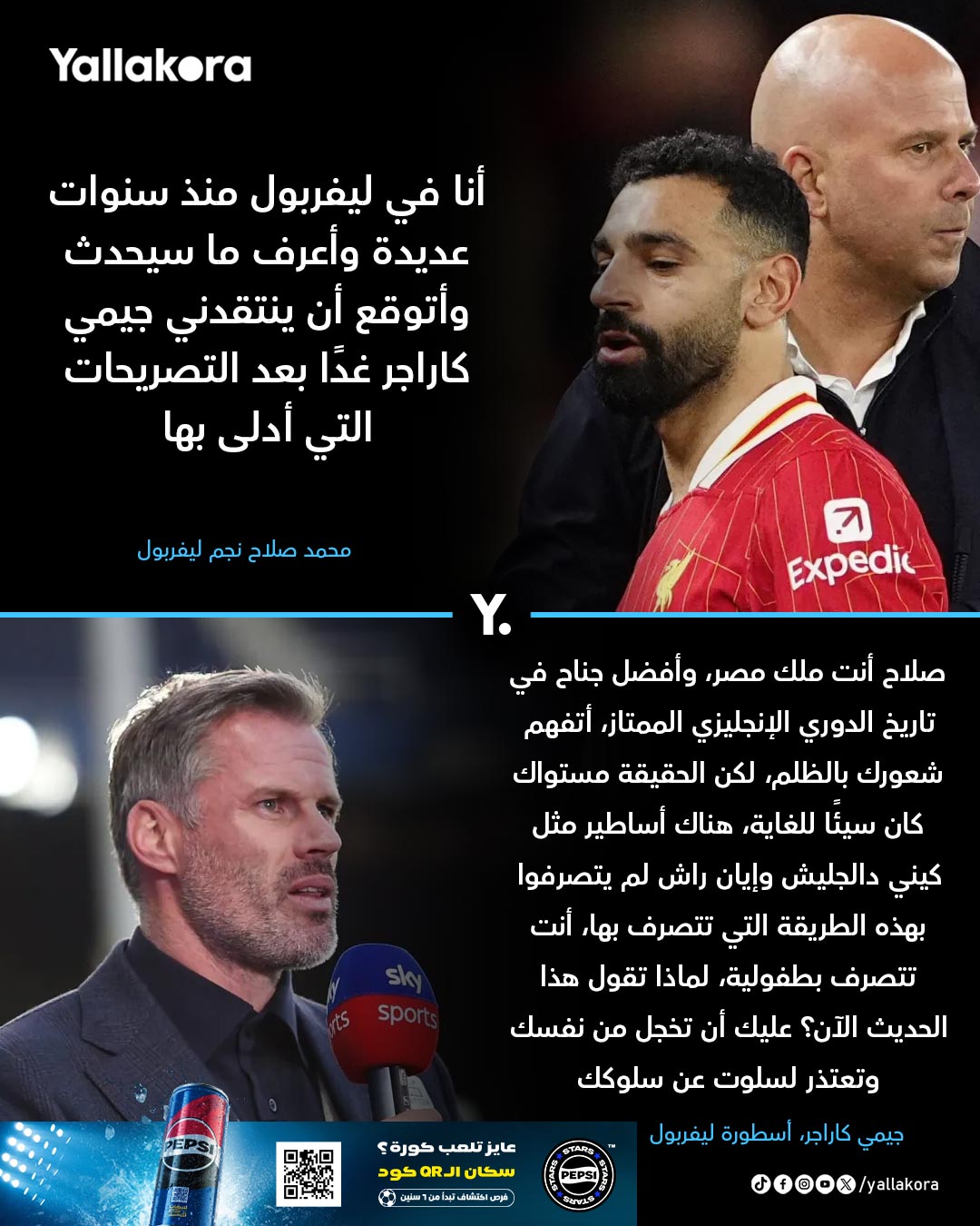 صلاح بالأمس. "أنا في ليفربول منذ سنوات عديدة وأعرف ما سيحدث وأتوقع أن ينتقدني جيمي كاراجر غدًا بعد التصريحات التي أدلى بها". كاراجر اليوم. "صلاح أنت ملك مصر، وأفضل جناح في تاريخ الدوري الإنجليزي الممتاز، أتفهم شعورك بالظلم، لكن الحقيقة مستواك كان سيئًا للغاية، هناك أساطير 