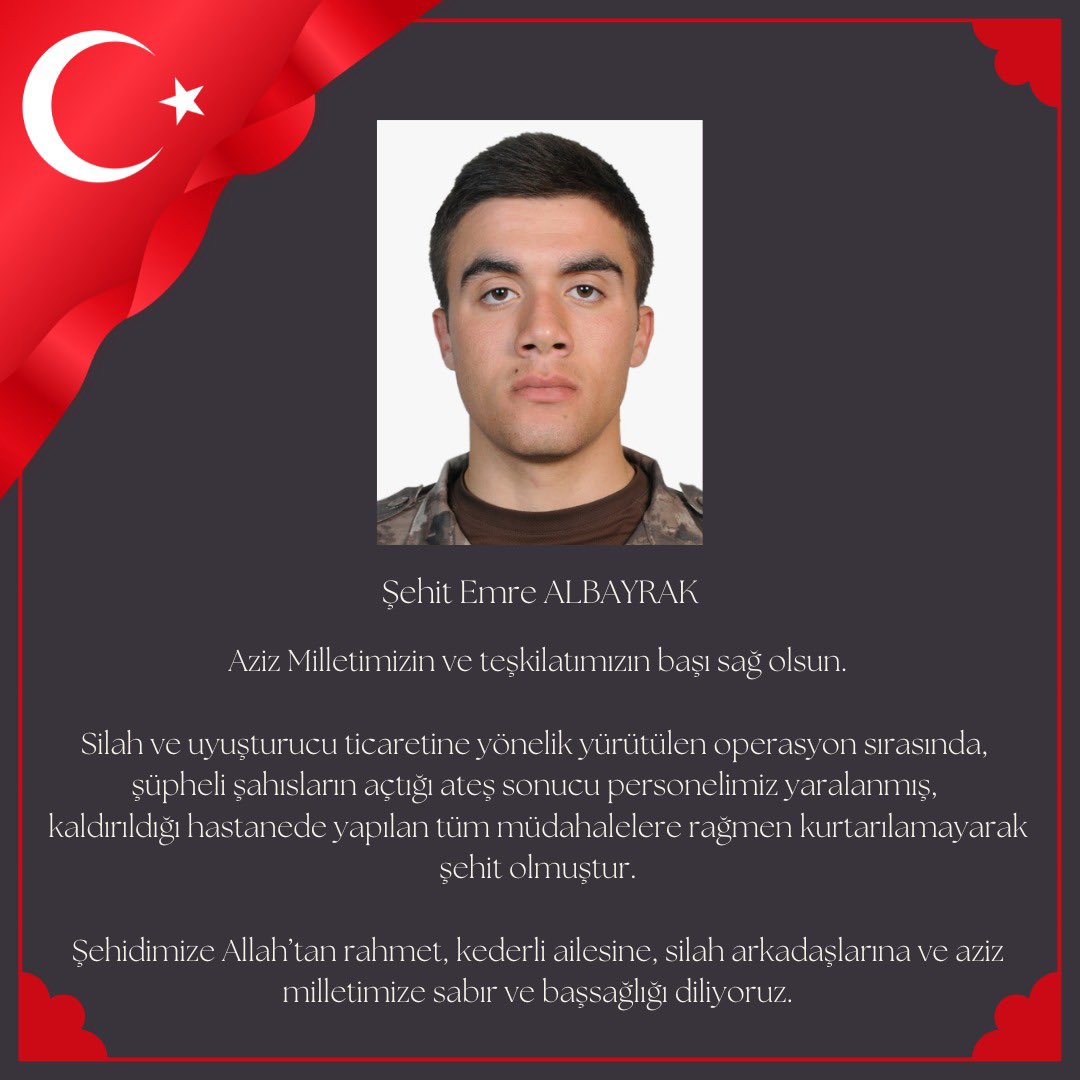 Şehit Emre ALBAYRAK

Aziz Milletimizin ve teşkilatımızın başı sağ olsun.

Silah ve uyuşturucu ticaretine yönelik yürütülen operasyon sırasında, şüpheli şahısların açtığı ateş sonucu personelimiz yaralanmış, 
kaldırıldığı hastanede yapılan tüm müdahalelere rağmen kurtarılamayarak