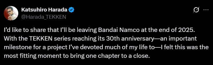 Katsuhiro Harada, producteur de la série TEKKEN, a annoncé quitter Bandai Namco à la fin de l'année 2025.

Il ajoute que bien qu’il quittera officiellement ses fonctions fin 2025, l’entreprise lui a demandé d’être présent aux TWT Finals de janvier 2026, où il prévoit d’intervenir