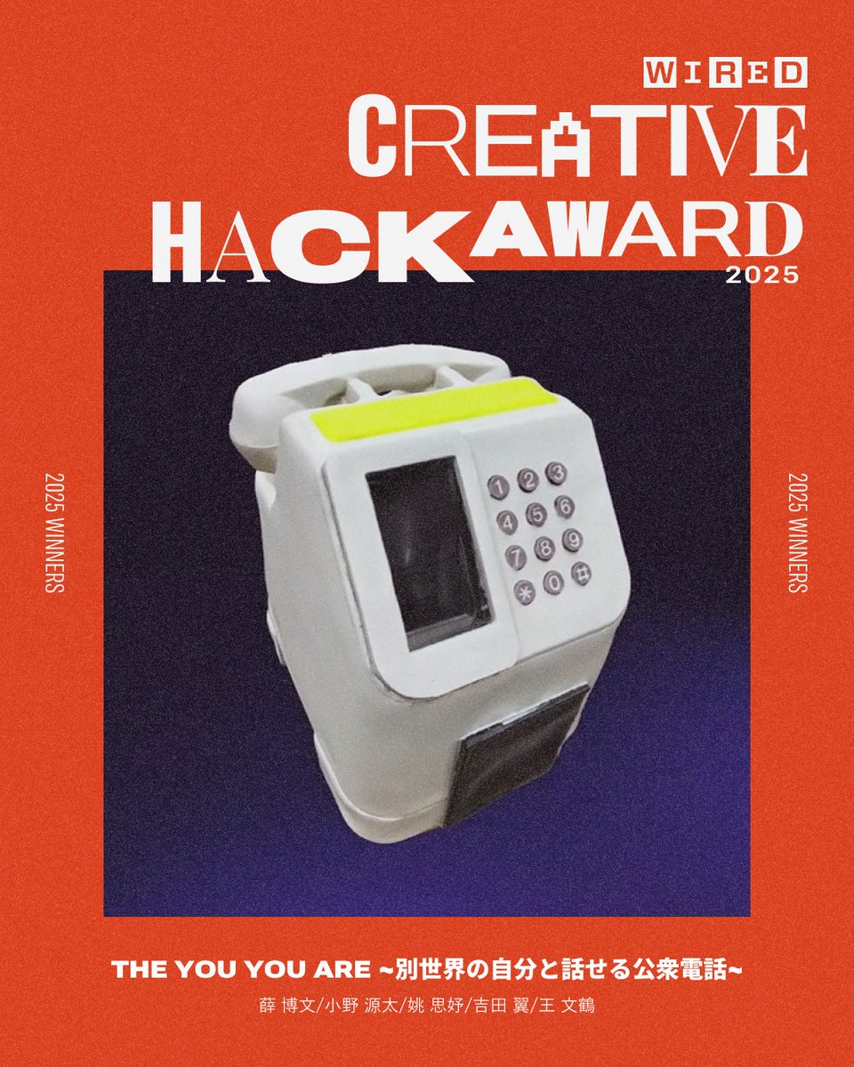 WIRED CREATIVE HACK AWARD 2025
<a href="/HackAward/">CreativeHackAward</a> <a href="/wired_jp/">WIRED.jp</a>

🏆ヤングクリエイター賞🏆
The You You Are ~別世界の自分と話せる公衆電話~
薛 博文, 小野 源太, 姚 思妤, 吉田 翼, 王 文鶴

hack.wired.jp