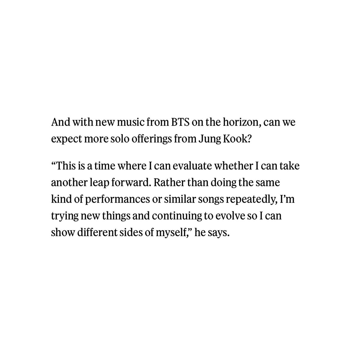 q. and with new music from bts on the horizon, can we expect more solo offerings from jung kook?

“this is a time where i can evaluate whether i can take another leap forward. rather than doing the same kind of performances or similar songs repeatedly, i’m trying new things and