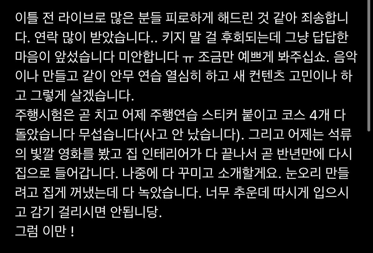 jooniefighting's tweet photo. #RM 위버스 포스트

🐨 이틀 전 라이브로 많은 분들 피로하게 해드린 것 같아 죄송합니다. 연락 많이 받았습니다.. 키지 말 걸 후회되는데 그냥 답답한 마음이 앞섰습니다 미안합니다 ㅠ 조금만 예쁘게 봐주십쇼. 음악이나 만들고 같이 안무 연습 열심히 하고 새 컨텐츠 고민이나 하고 그렇게 살겠습니다.
주행시험은 곧 치고 어제 주행연습 스티커 붙이고 코스 4개 다 돌았습니다 무섭습니다(사고 안 났습니다). 그리고 어제는 석류의 빛깔 영화를 봤고 집 인테리어가 다 끝나서 곧 반년만에 다시 집으로 들어갑니다. 나중에 다 꾸미고 소개할게요. 눈오리 만들려고 집게 꺼냈는데 다 녹았습니다. 너무 추운데 따시게 입으시고 감기 걸리시면 안됩니당.
그럼 이만 !