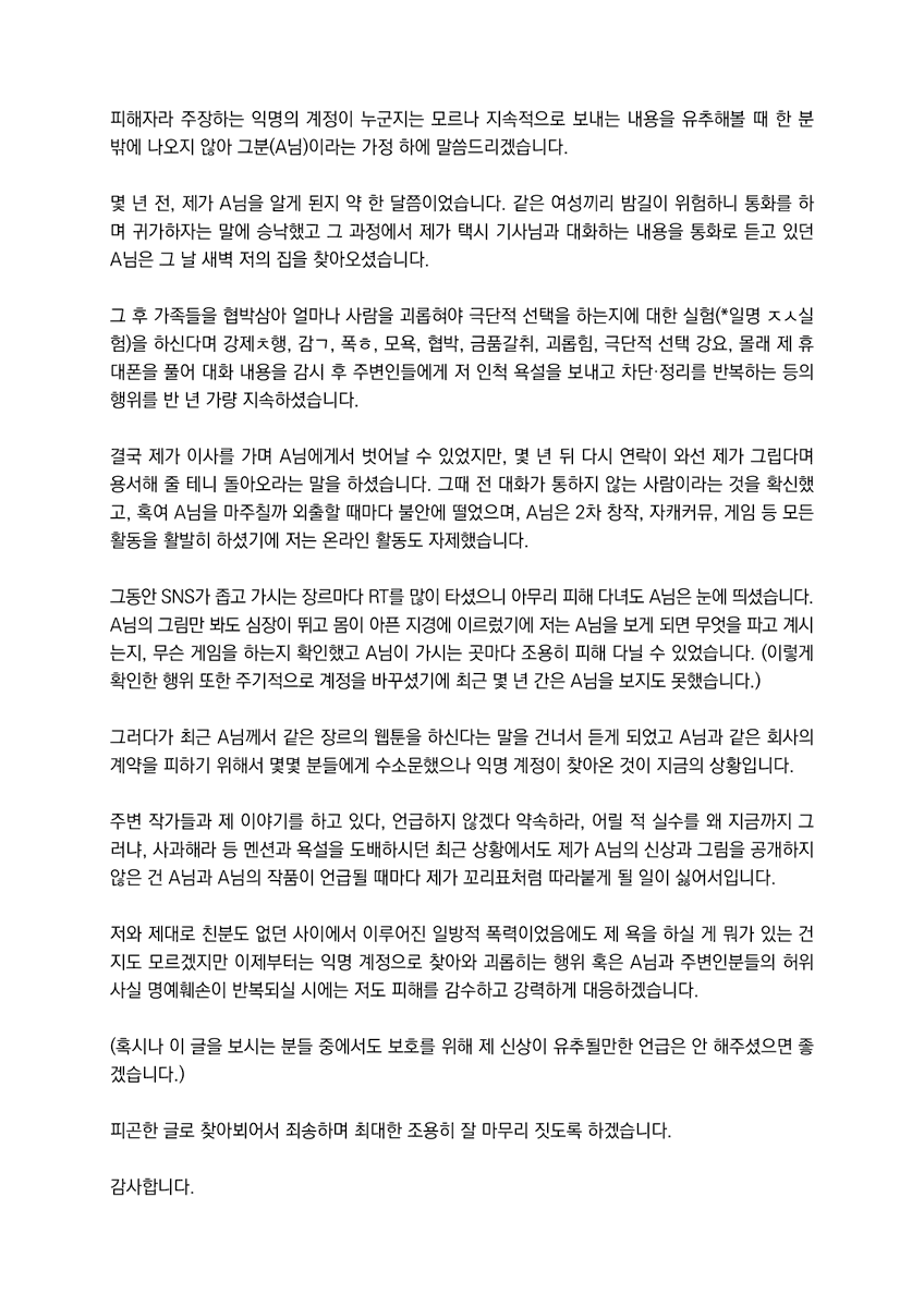 무거운 이야기로 찾아와서 죄송합니다.

몇 주 전부터 제가 스토킹과 음해를 한다 주장하는 익명의 계정이 찾아와 무대응 하려 했으나 혹여 이상한 소문으로 연재 작품의 협업 작가님들께 폐를 끼칠까 하여 전문가와 상담 후 입장을 정리합니다.

(*최대한 서술하지 않으나 트리거 주의하세요.)