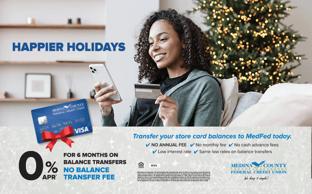 Happier Holidays are on the way! Transfer the balances of your high-rate store credit cards to our MedFed Visa with no annual fee and no balance transfer fee. Plus: pay 0% interest for six months on your balance transfers! medfed.com