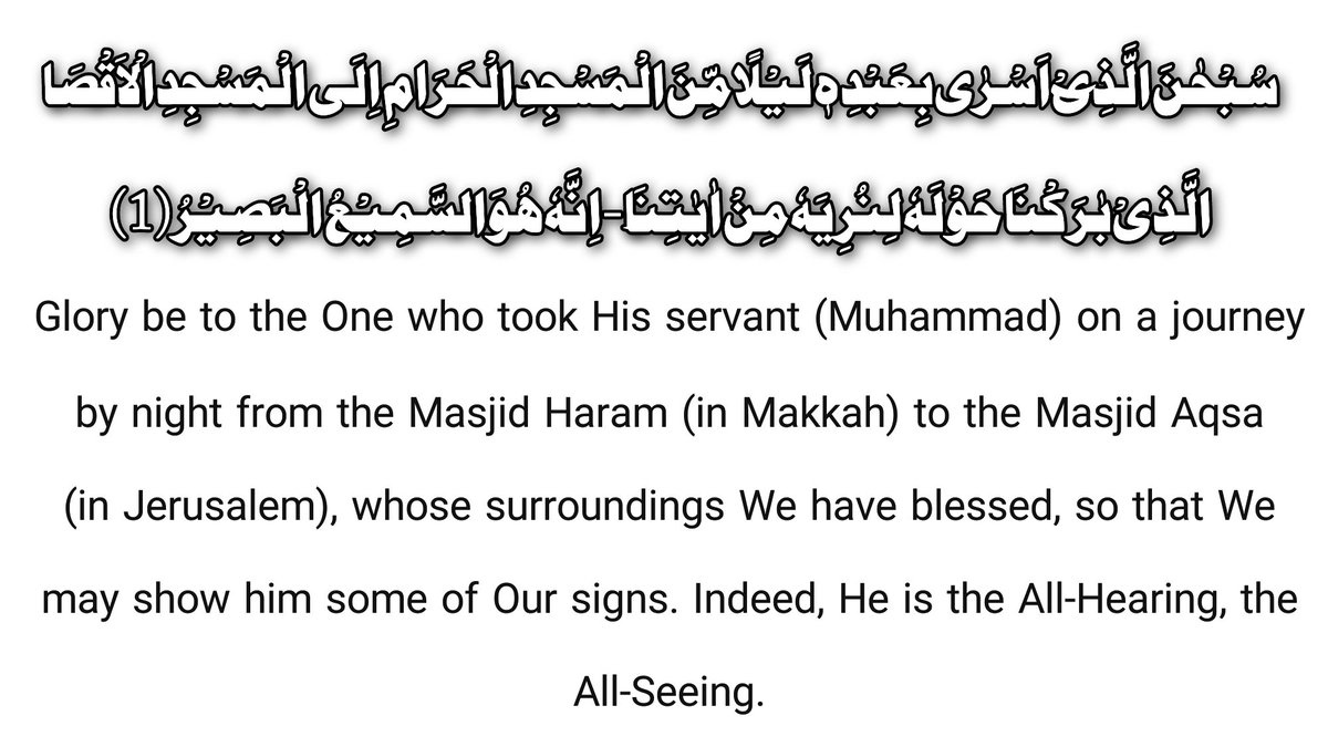 Glory be to the One who took His servant (Muhammad) on a journey by night from the Sacred Mosque (in Makkah) to the Farthest Mosque (in Jerusalem), whose surroundings We have blessed, so that We may show him some of Our signs. Indeed, He is the All-Hearing, the All-Seeing.