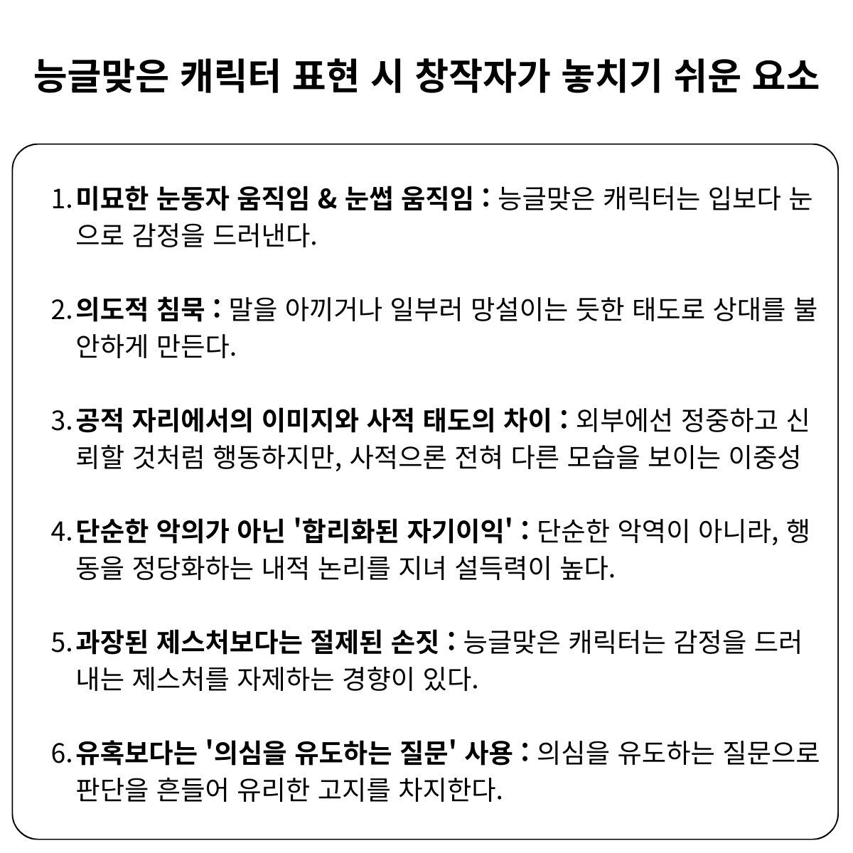 ㅤ
능글맞은 캐릭터 표현 시 창작자가 놓치기 쉬운 요소

1. 미묘한 눈동자 &amp; 눈썹 움직임
2. 의도적 침묵
3. 공적 자리에서의 이미지와 사적 태도의 차이
4. 단순한 악의가 아닌 '합리화된 자기이익'
5. 과장된 제스처보다는 절제된 손짓
6. 유혹보다는 '의심을 유도하는 질문' 사용
ㅤ