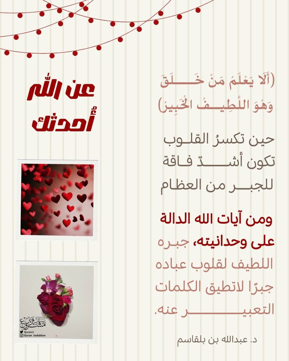 🤍عن الله أحدثك •• 

( أَلَا يَعْلَمُ مَنْ خَلَقَ
وَهُوَ اللَّطِيفُ الْخَبِيرُ)

حين تكسر القلوب  تكون
أشد فاقة للجبر من العظام.

ومن آيات الله الدالة على وحدانيته
جبره اللطيف  لقلوب عباده جبراً
لا تطيق الكلمات التعبير عنه . 

أ.د عبدالله بلقاسم
 #تدبر  #تأملات_قرآنية  #تأملات